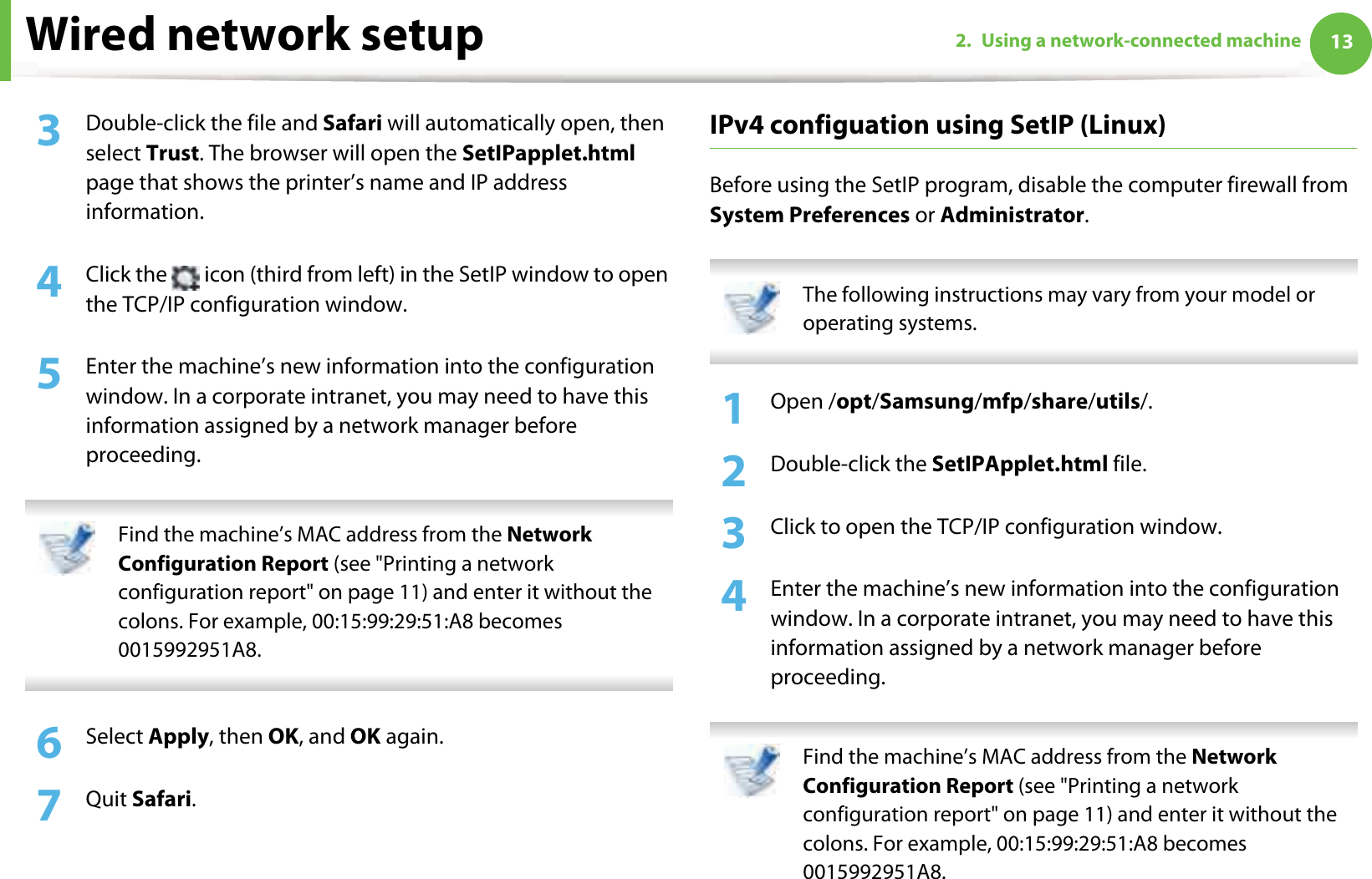 Wired network setup 132. Using a network-connected machine3  Double-click the file and Safari will automatically open, then select Trust. The browser will open the SetIPapplet.html page that shows the printer’s name and IP address information. 4  Click the   icon (third from left) in the SetIP window to open the TCP/IP configuration window.5  Enter the machine’s new information into the configuration window. In a corporate intranet, you may need to have this information assigned by a network manager before proceeding. Find the machine’s MAC address from the Network Configuration Report (see &quot;Printing a network configuration report&quot; on page 11) and enter it without the colons. For example, 00:15:99:29:51:A8 becomes 0015992951A8. 6  Select Apply, then OK, and OK again.7  Quit Safari.IPv4 configuation using SetIP (Linux)Before using the SetIP program, disable the computer firewall from System Preferences or Administrator. The following instructions may vary from your model or operating systems. 1Open /opt/Samsung/mfp/share/utils/.2  Double-click the SetIPApplet.html file. 3  Click to open the TCP/IP configuration window. 4  Enter the machine’s new information into the configuration window. In a corporate intranet, you may need to have this information assigned by a network manager before proceeding. Find the machine’s MAC address from the Network Configuration Report (see &quot;Printing a network configuration report&quot; on page 11) and enter it without the colons. For example, 00:15:99:29:51:A8 becomes 0015992951A8. 