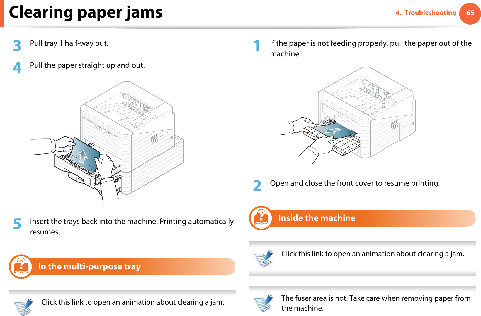 Clearing paper jams 654. Troubleshooting3  Pull tray 1 half-way out.4  Pull the paper straight up and out.5  Insert the trays back into the machine. Printing automatically resumes.3In the multi-purpose tray Click this link to open an animation about clearing a jam. 1If the paper is not feeding properly, pull the paper out of the machine.2  Open and close the front cover to resume printing.4Inside the machine Click this link to open an animation about clearing a jam.  The fuser area is hot. Take care when removing paper from the machine. 