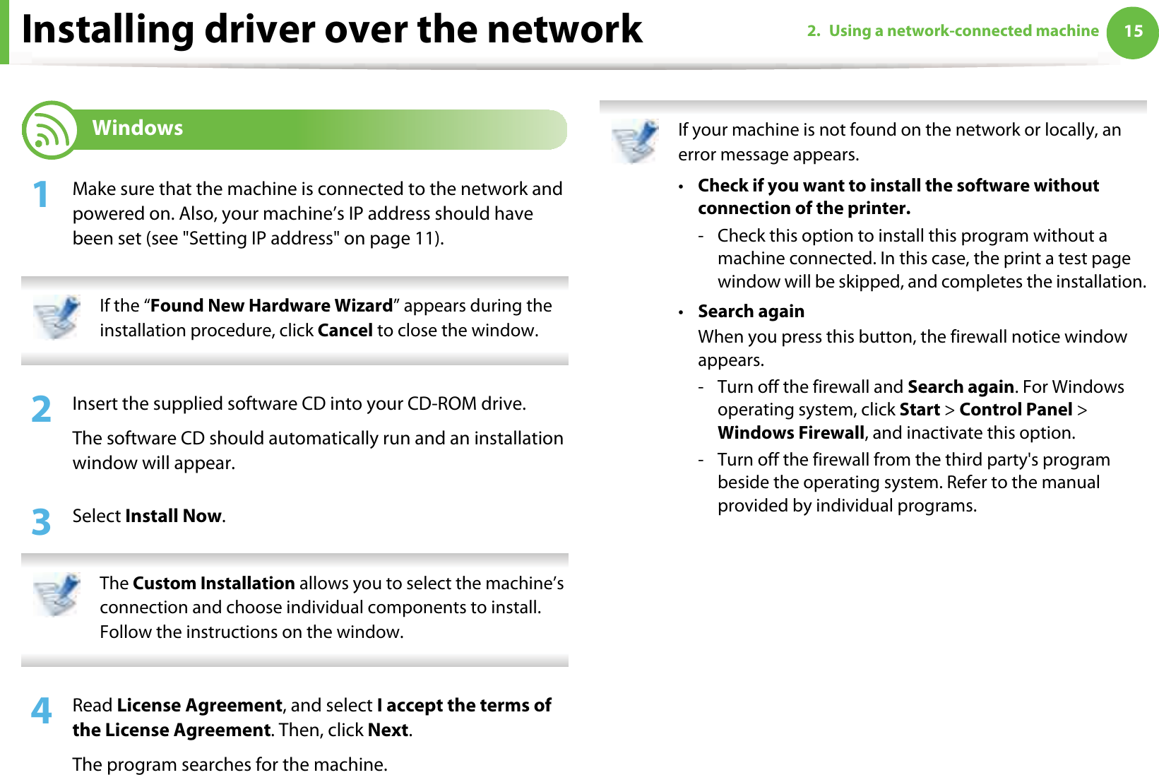 152. Using a network-connected machineInstalling driver over the network6 Windows1Make sure that the machine is connected to the network and powered on. Also, your machine’s IP address should have been set (see &quot;Setting IP address&quot; on page 11). If the “Found New Hardware Wizard” appears during the installation procedure, click Cancel to close the window. 2  Insert the supplied software CD into your CD-ROM drive.The software CD should automatically run and an installation window will appear.3  Select Install Now. The Custom Installation allows you to select the machine’s connection and choose individual components to install. Follow the instructions on the window. 4  Read License Agreement, and select I accept the terms of the License Agreement. Then, click Next.The program searches for the machine. If your machine is not found on the network or locally, an error message appears.•Check if you want to install the software without connection of the printer.- Check this option to install this program without a machine connected. In this case, the print a test page window will be skipped, and completes the installation.•Search againWhen you press this button, the firewall notice window appears.- Turn off the firewall and Search again. For Windows operating system, click Start &gt; Control Panel &gt; Windows Firewall, and inactivate this option.- Turn off the firewall from the third party&apos;s program beside the operating system. Refer to the manual provided by individual programs.