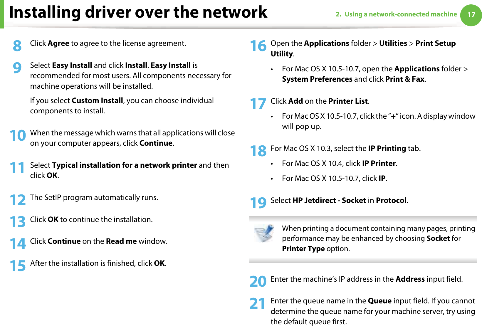 Installing driver over the network 172. Using a network-connected machine8  Click Agree to agree to the license agreement.9  Select Easy Install and click Install. Easy Install is recommended for most users. All components necessary for machine operations will be installed. If you select Custom Install, you can choose individual components to install.10 When the message which warns that all applications will close on your computer appears, click Continue.11 Select Typical installation for a network printer and then click OK.12 The SetIP program automatically runs.13 Click OK to continue the installation.14 Click Continue on the Read me window.15 After the installation is finished, click OK.16 Open the Applications folder &gt; Utilities &gt; Print Setup Utility.• For Mac OS X 10.5-10.7, open the Applications folder &gt; System Preferences and click Print &amp; Fax.17 Click Add on the Printer List.• For Mac OS X 10.5-10.7, click the “+” icon. A display window will pop up. 18 For Mac OS X 10.3, select the IP Printing tab.• For Mac OS X 10.4, click IP Printer.• For Mac OS X 10.5-10.7, click IP.19 Select HP Jetdirect - Socket in Protocol. When printing a document containing many pages, printing performance may be enhanced by choosing Socket for Printer Type option. 20 Enter the machine’s IP address in the Address input field.21 Enter the queue name in the Queue input field. If you cannot determine the queue name for your machine server, try using the default queue first.