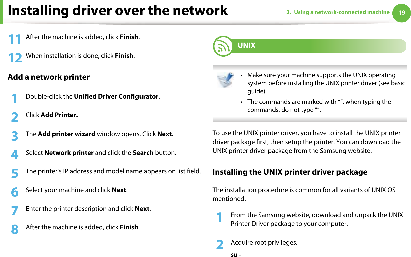 Installing driver over the network 192. Using a network-connected machine11 After the machine is added, click Finish.12 When installation is done, click Finish.Add a network printer1Double-click the Unified Driver Configurator.2  Click Add Printer.3  The Add printer wizard window opens. Click Next.4  Select Network printer and click the Search button.5  The printer’s IP address and model name appears on list field.6  Select your machine and click Next.7  Enter the printer description and click Next.8  After the machine is added, click Finish.9 UNIX • Make sure your machine supports the UNIX operating system before installing the UNIX printer driver (see basic guide)• The commands are marked with “”, when typing the commands, do not type “”. To use the UNIX printer driver, you have to install the UNIX printer driver package first, then setup the printer. You can download the UNIX printer driver package from the Samsung website.Installing the UNIX printer driver packageThe installation procedure is common for all variants of UNIX OS mentioned.1From the Samsung website, download and unpack the UNIX Printer Driver package to your computer. 2  Acquire root privileges.su -