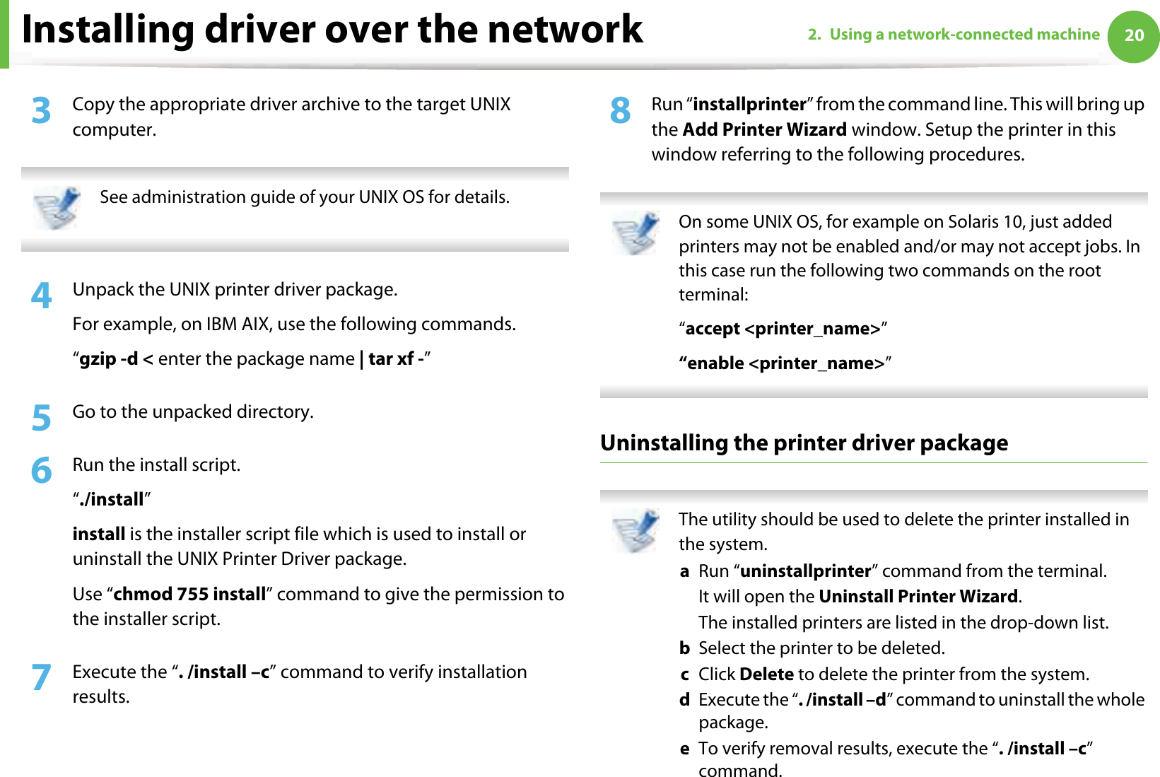 Installing driver over the network 202. Using a network-connected machine3  Copy the appropriate driver archive to the target UNIX computer. See administration guide of your UNIX OS for details. 4  Unpack the UNIX printer driver package.For example, on IBM AIX, use the following commands.“gzip -d &lt; enter the package name | tar xf -”5  Go to the unpacked directory.6  Run the install script.“./install”install is the installer script file which is used to install or uninstall the UNIX Printer Driver package.Use “chmod 755 install” command to give the permission to the installer script.7  Execute the “. /install –c” command to verify installation results.8  Run “installprinter” from the command line. This will bring up the Add Printer Wizard window. Setup the printer in this window referring to the following procedures. On some UNIX OS, for example on Solaris 10, just added printers may not be enabled and/or may not accept jobs. In this case run the following two commands on the root terminal:“accept &lt;printer_name&gt;”“enable &lt;printer_name&gt;” Uninstalling the printer driver package The utility should be used to delete the printer installed in the system.a  Run “uninstallprinter” command from the terminal.It will open the Uninstall Printer Wizard.The installed printers are listed in the drop-down list.b  Select the printer to be deleted.c  Click Delete to delete the printer from the system.d  Execute the “. /install –d” command to uninstall the whole package.e  To verify removal results, execute the “. /install –c” command. 