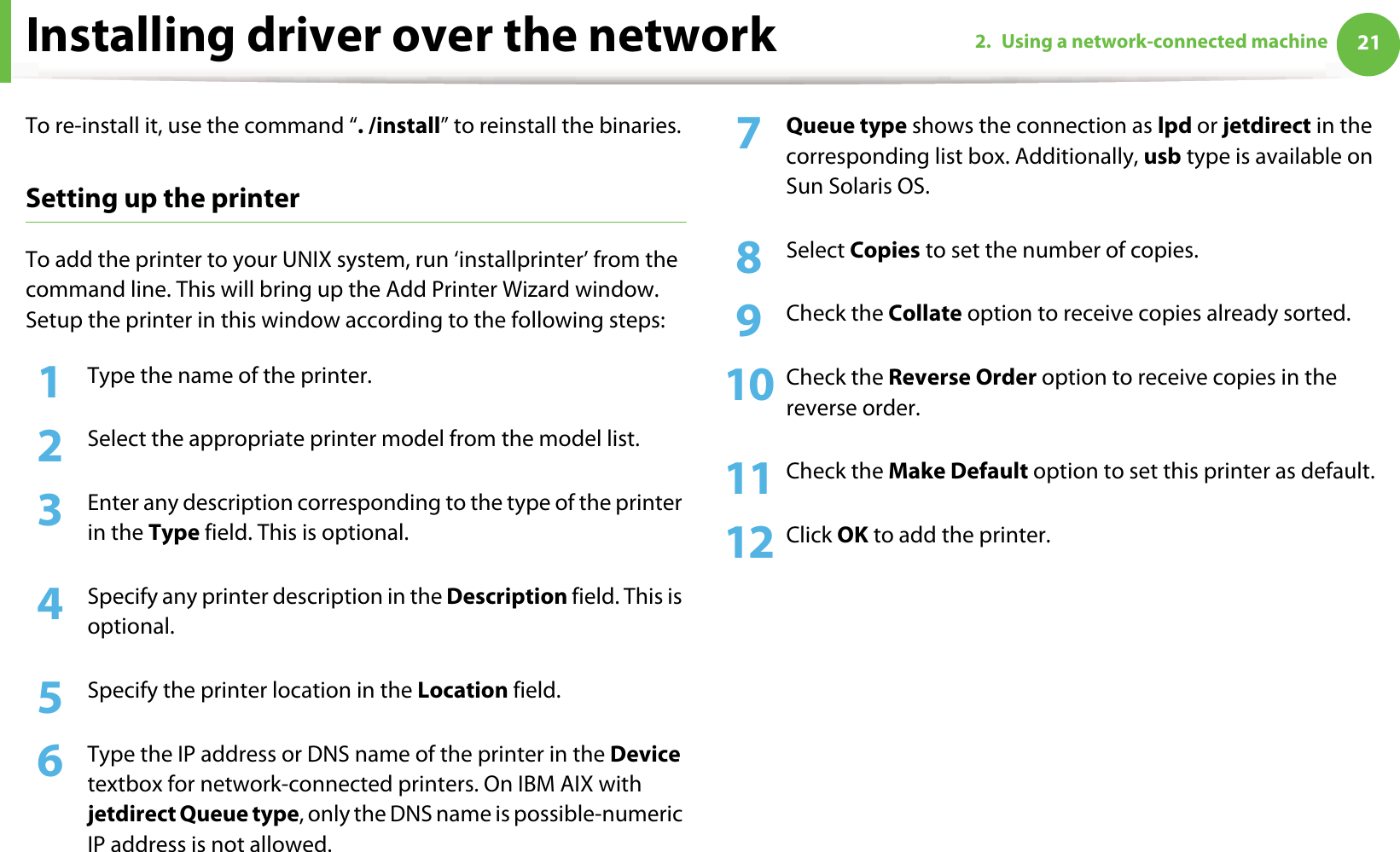 Installing driver over the network 212. Using a network-connected machineTo re-install it, use the command “. /install” to reinstall the binaries.Setting up the printerTo add the printer to your UNIX system, run ‘installprinter’ from the command line. This will bring up the Add Printer Wizard window. Setup the printer in this window according to the following steps:1Type the name of the printer.2  Select the appropriate printer model from the model list.3  Enter any description corresponding to the type of the printer in the Type field. This is optional.4  Specify any printer description in the Description field. This is optional.5  Specify the printer location in the Location field.6  Type the IP address or DNS name of the printer in the Device textbox for network-connected printers. On IBM AIX with jetdirect Queue type, only the DNS name is possible-numeric IP address is not allowed.7  Queue type shows the connection as lpd or jetdirect in the corresponding list box. Additionally, usb type is available on Sun Solaris OS.8  Select Copies to set the number of copies.9  Check the Collate option to receive copies already sorted.10 Check the Reverse Order option to receive copies in the reverse order.11 Check the Make Default option to set this printer as default.12 Click OK to add the printer.