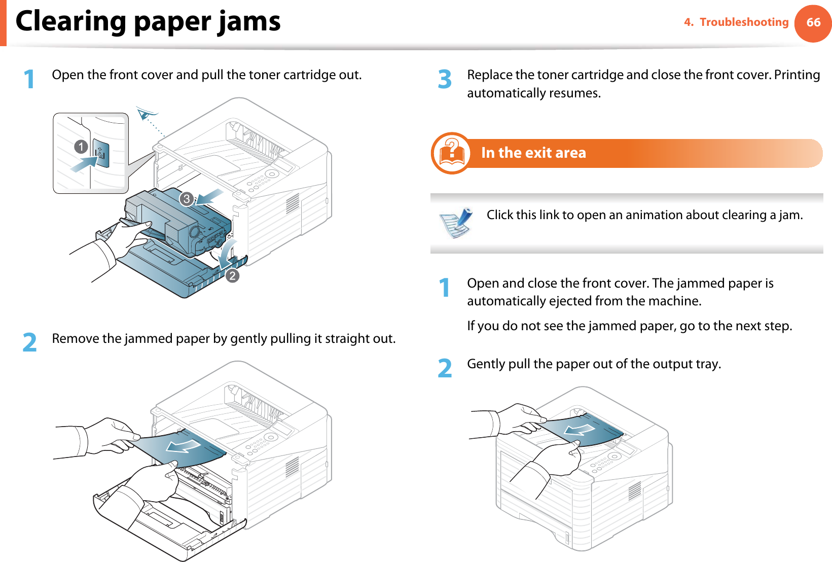 Clearing paper jams 664. Troubleshooting1Open the front cover and pull the toner cartridge out.2  Remove the jammed paper by gently pulling it straight out.3  Replace the toner cartridge and close the front cover. Printing automatically resumes.5In the exit area Click this link to open an animation about clearing a jam. 1Open and close the front cover. The jammed paper is automatically ejected from the machine.If you do not see the jammed paper, go to the next step.2  Gently pull the paper out of the output tray.3