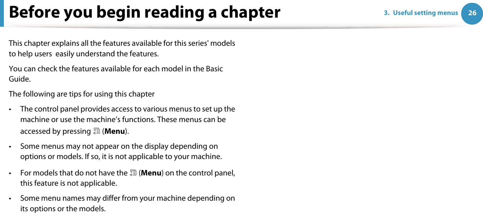 263. Useful setting menusBefore you begin reading a chapterThis chapter explains all the features available for this series&apos; models to help users  easily understand the features.You can check the features available for each model in the Basic Guide.The following are tips for using this chapter• The control panel provides access to various menus to set up the machine or use the machine’s functions. These menus can be accessed by pressing   (Menu).• Some menus may not appear on the display depending on options or models. If so, it is not applicable to your machine.• For models that do not have the   (Menu) on the control panel, this feature is not applicable.• Some menu names may differ from your machine depending on its options or the models.