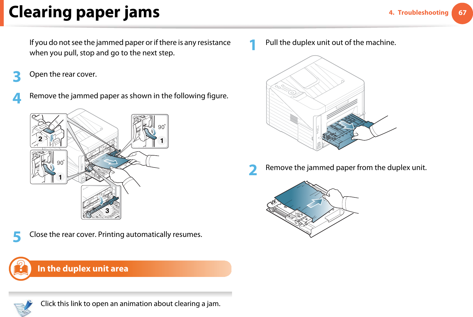 Clearing paper jams 674. TroubleshootingIf you do not see the jammed paper or if there is any resistance when you pull, stop and go to the next step.3  Open the rear cover.4  Remove the jammed paper as shown in the following figure.5  Close the rear cover. Printing automatically resumes.6In the duplex unit area  Click this link to open an animation about clearing a jam. 1Pull the duplex unit out of the machine.2  Remove the jammed paper from the duplex unit.311 2 3