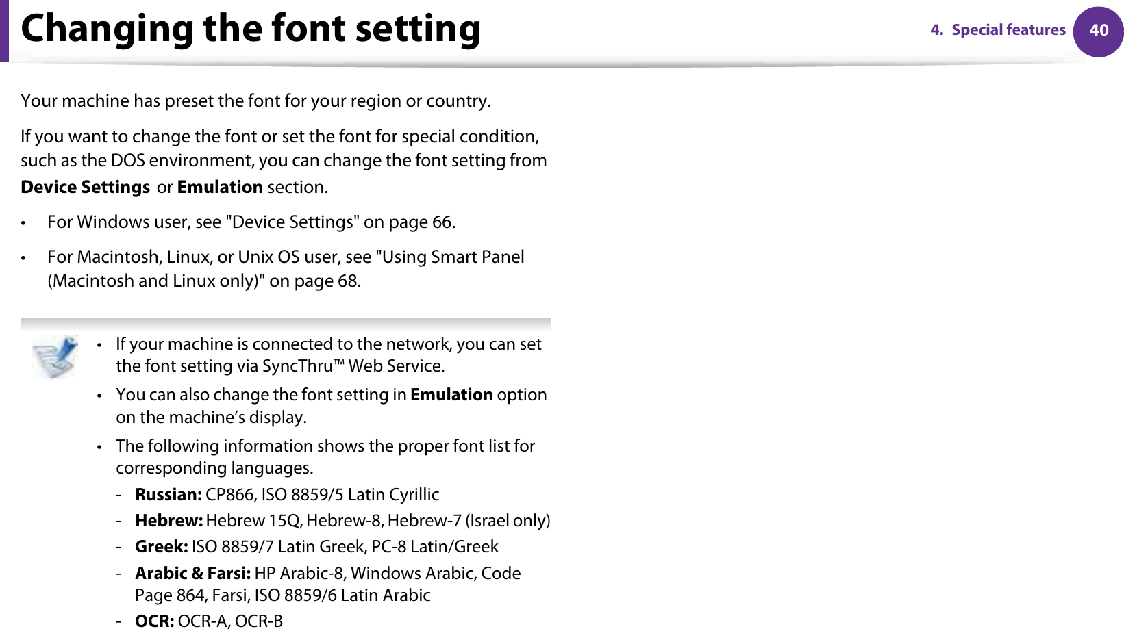 404. Special featuresChanging the font setting Your machine has preset the font for your region or country.If you want to change the font or set the font for special condition, such as the DOS environment, you can change the font setting from Device SettingsGor Emulation section.• For Windows user, see &quot;Device Settings&quot; on page 66.• For Macintosh, Linux, or Unix OS user, see &quot;Using Smart Panel (Macintosh and Linux only)&quot; on page 68. • If your machine is connected to the network, you can set the font setting via SyncThru™ Web Service.• You can also change the font setting in Emulation option on the machine’s display.• The following information shows the proper font list for corresponding languages.-Russian: CP866, ISO 8859/5 Latin Cyrillic-Hebrew: Hebrew 15Q, Hebrew-8, Hebrew-7 (Israel only)-Greek: ISO 8859/7 Latin Greek, PC-8 Latin/Greek-Arabic &amp; Farsi: HP Arabic-8, Windows Arabic, Code Page 864, Farsi, ISO 8859/6 Latin Arabic-OCR: OCR-A, OCR-B 