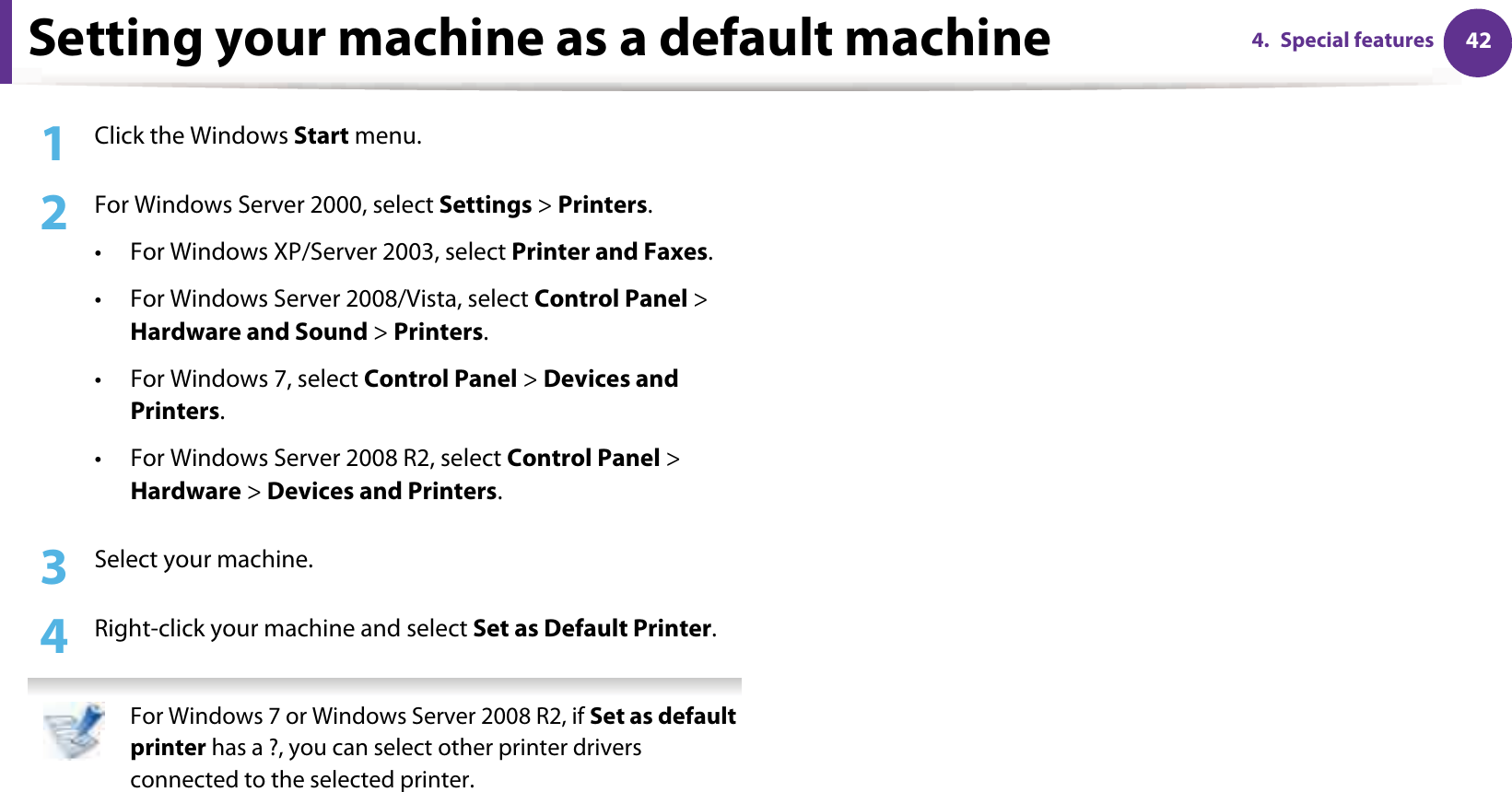 424. Special featuresSetting your machine as a default machine1Click the Windows Start menu.2  For Windows Server 2000, select Settings &gt; Printers.• For Windows XP/Server 2003, select Printer and Faxes. • For Windows Server 2008/Vista, select Control Panel &gt; Hardware and Sound &gt; Printers. • For Windows 7, select Control Panel &gt; Devices and Printers. • For Windows Server 2008 R2, select Control Panel &gt; Hardware &gt; Devices and Printers. 3  Select your machine.4  Right-click your machine and select Set as Default Printer. For Windows 7 or Windows Server 2008 R2, if Set as default printer has a ?, you can select other printer drivers connected to the selected printer. 