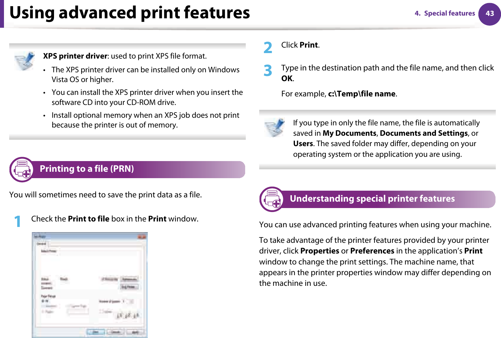 434. Special featuresUsing advanced print features XPS printer driver: used to print XPS file format. • The XPS printer driver can be installed only on Windows Vista OS or higher.• You can install the XPS printer driver when you insert the software CD into your CD-ROM drive.• Install optional memory when an XPS job does not print because the printer is out of memory. 1 Printing to a file (PRN)You will sometimes need to save the print data as a file. 1Check the Print to file box in the Print window.2  Click Print.3  Type in the destination path and the file name, and then click OK.For example, c:\Temp\file name. If you type in only the file name, the file is automatically saved in My Documents, Documents and Settings, or Users. The saved folder may differ, depending on your operating system or the application you are using. 2 Understanding special printer featuresYou can use advanced printing features when using your machine.To take advantage of the printer features provided by your printer driver, click Properties or Preferences in the application’s Print window to change the print settings. The machine name, that appears in the printer properties window may differ depending on the machine in use.