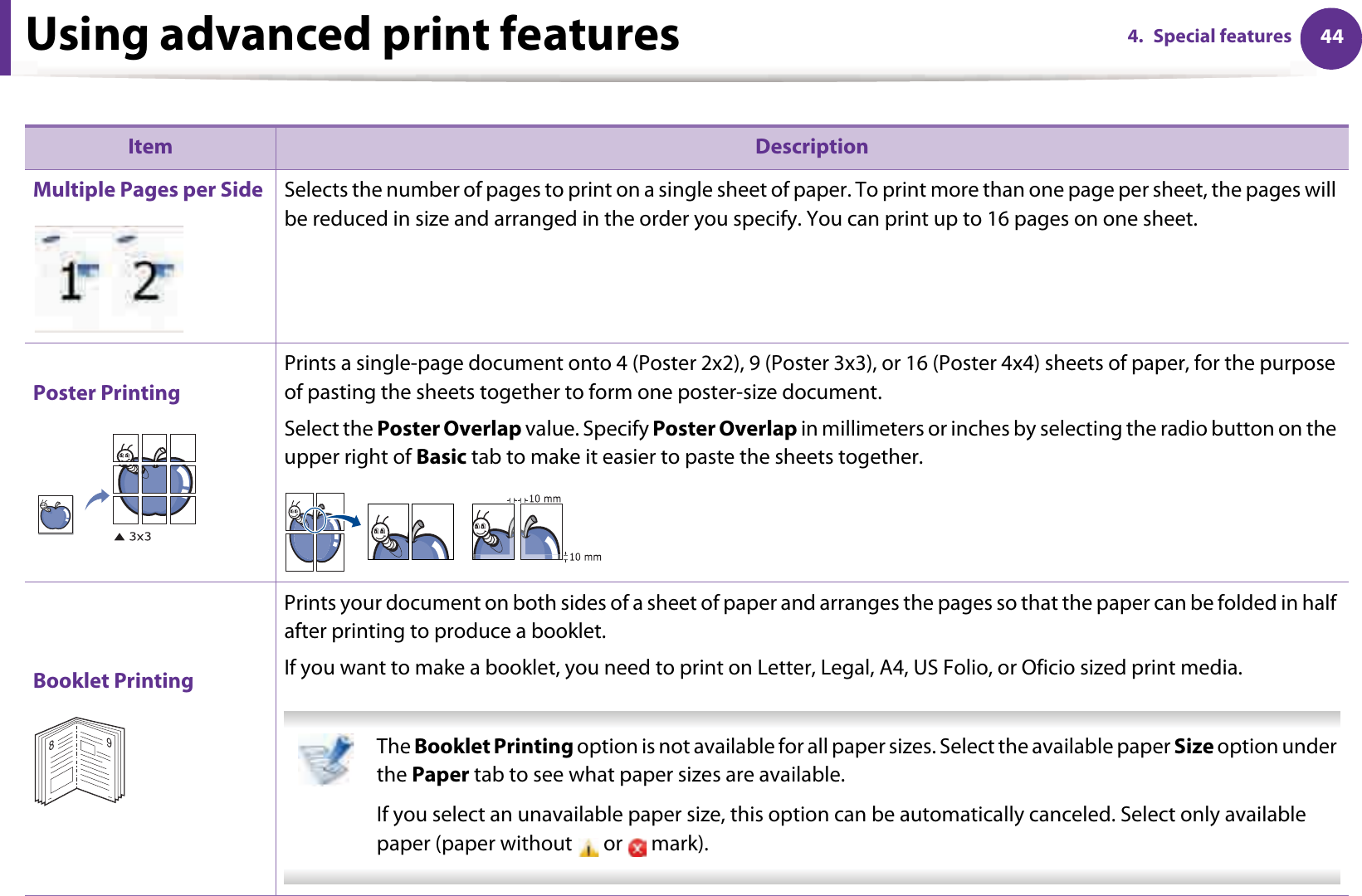 Using advanced print features 444. Special features Item DescriptionMultiple Pages per Side Selects the number of pages to print on a single sheet of paper. To print more than one page per sheet, the pages will be reduced in size and arranged in the order you specify. You can print up to 16 pages on one sheet. Poster PrintingPrints a single-page document onto 4 (Poster 2x2), 9 (Poster 3x3), or 16 (Poster 4x4) sheets of paper, for the purpose of pasting the sheets together to form one poster-size document.Select the Poster Overlap value. Specify Poster Overlap in millimeters or inches by selecting the radio button on the upper right of Basic tab to make it easier to paste the sheets together.Booklet PrintingPrints your document on both sides of a sheet of paper and arranges the pages so that the paper can be folded in half after printing to produce a booklet.If you want to make a booklet, you need to print on Letter, Legal, A4, US Folio, or Oficio sized print media.  The Booklet Printing option is not available for all paper sizes. Select the available paper Size option under the Paper tab to see what paper sizes are available.If you select an unavailable paper size, this option can be automatically canceled. Select only available paper (paper without   or   mark). 89