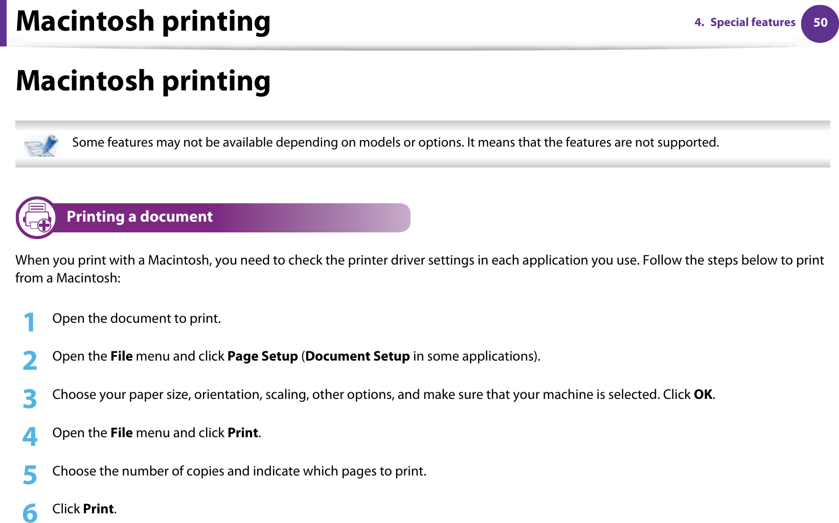 Macintosh printing 504. Special featuresMacintosh printing Some features may not be available depending on models or options. It means that the features are not supported. 3 Printing a documentWhen you print with a Macintosh, you need to check the printer driver settings in each application you use. Follow the steps below to print from a Macintosh:1Open the document to print.2  Open the File menu and click Page Setup (Document Setup in some applications).3  Choose your paper size, orientation, scaling, other options, and make sure that your machine is selected. Click OK.4  Open the File menu and click Print. 5  Choose the number of copies and indicate which pages to print. 6  Click Print.