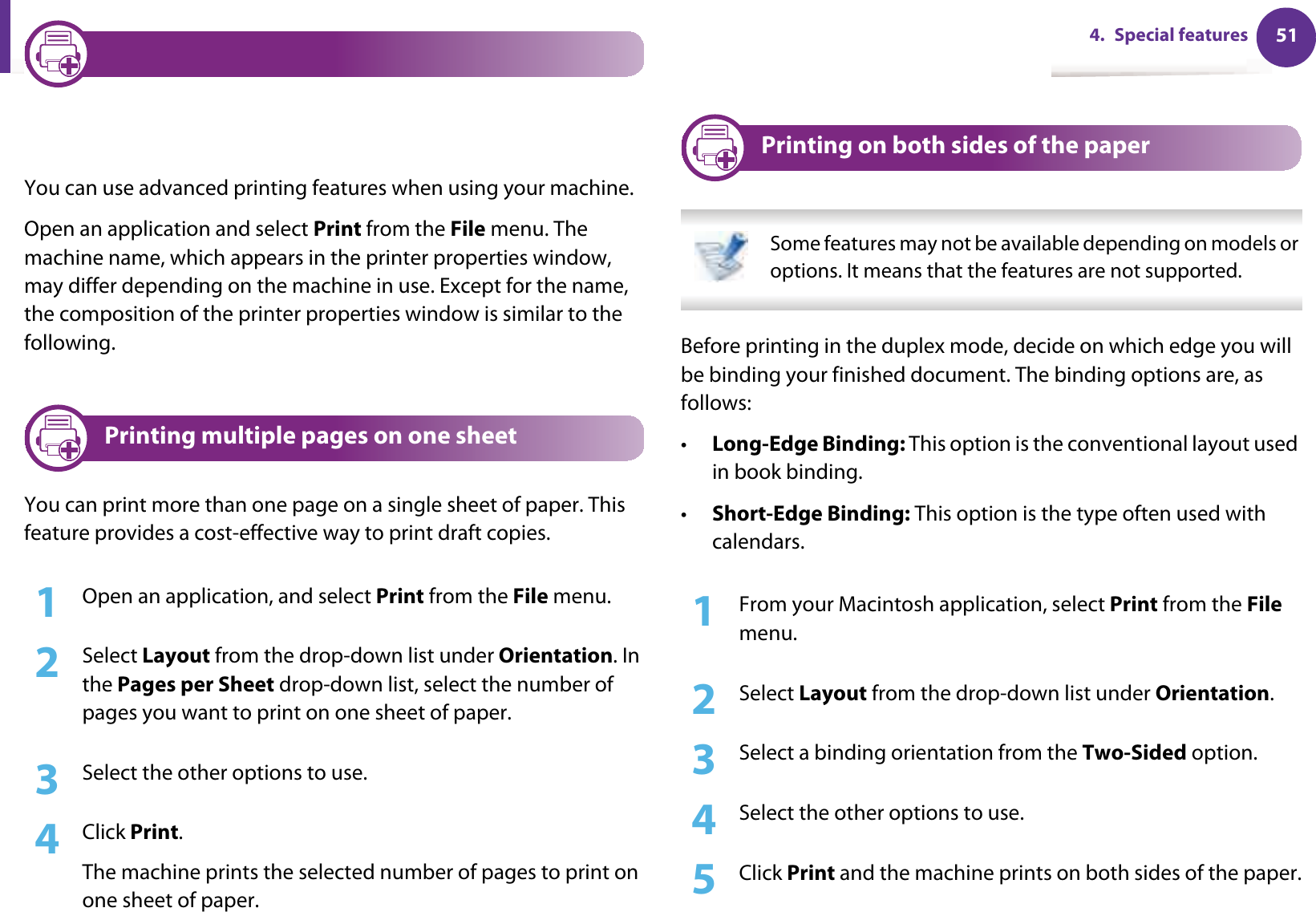 514. Special features4 Changing printer settingsYou can use advanced printing features when using your machine.Open an application and select Print from the File menu. The machine name, which appears in the printer properties window, may differ depending on the machine in use. Except for the name, the composition of the printer properties window is similar to the following.5 Printing multiple pages on one sheet You can print more than one page on a single sheet of paper. This feature provides a cost-effective way to print draft copies.1Open an application, and select Print from the File menu.2  Select Layout from the drop-down list under Orientation. In the Pages per Sheet drop-down list, select the number of pages you want to print on one sheet of paper.3  Select the other options to use.4  Click Print. The machine prints the selected number of pages to print on one sheet of paper.6 Printing on both sides of the paper Some features may not be available depending on models or options. It means that the features are not supported. Before printing in the duplex mode, decide on which edge you will be binding your finished document. The binding options are, as follows:•Long-Edge Binding: This option is the conventional layout used in book binding.•Short-Edge Binding: This option is the type often used with calendars.1From your Macintosh application, select Print from the File menu.2  Select Layout from the drop-down list under Orientation. 3  Select a binding orientation from the Two-Sided option.4  Select the other options to use.5  Click Print and the machine prints on both sides of the paper.