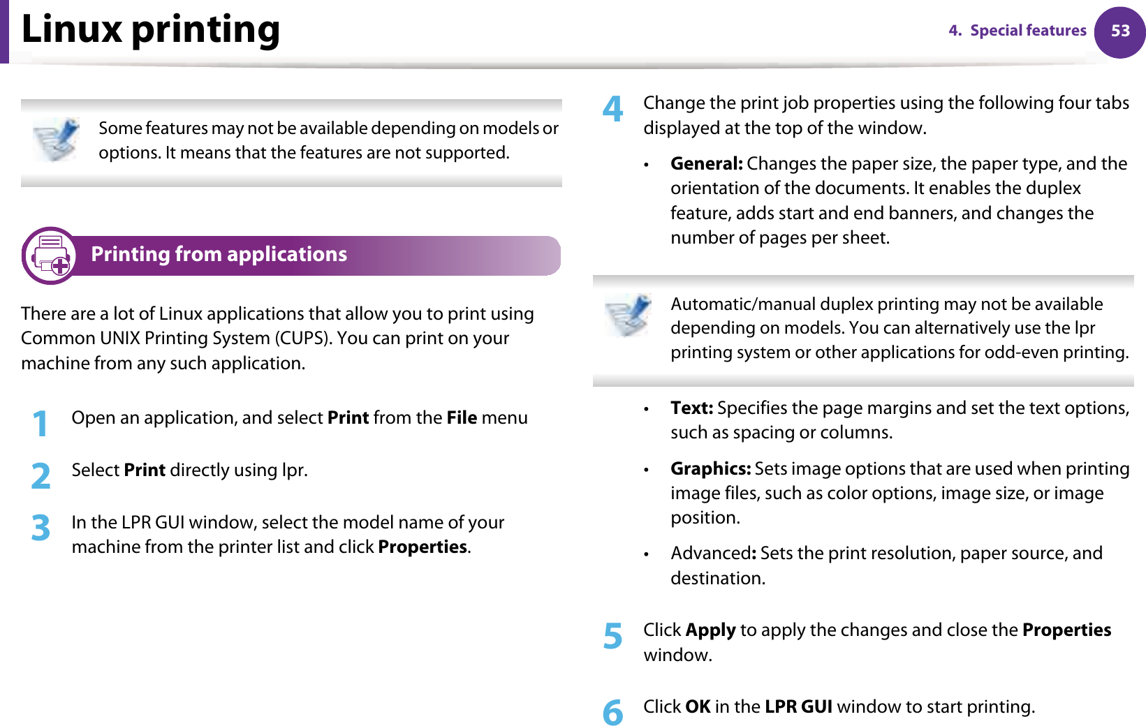 534. Special featuresLinux printing Some features may not be available depending on models or options. It means that the features are not supported. 8 Printing from applicationsThere are a lot of Linux applications that allow you to print using Common UNIX Printing System (CUPS). You can print on your machine from any such application.1Open an application, and select Print from the File menu2  Select Print directly using lpr.3  In the LPR GUI window, select the model name of your machine from the printer list and click Properties.4  Change the print job properties using the following four tabs displayed at the top of the window.•General: Changes the paper size, the paper type, and the orientation of the documents. It enables the duplex feature, adds start and end banners, and changes the number of pages per sheet. Automatic/manual duplex printing may not be available depending on models. You can alternatively use the lpr printing system or other applications for odd-even printing. •Text: Specifies the page margins and set the text options, such as spacing or columns.•Graphics: Sets image options that are used when printing image files, such as color options, image size, or image position.•Advanced: Sets the print resolution, paper source, and destination.5  Click Apply to apply the changes and close the Properties window.6  Click OK in the LPR GUI window to start printing.