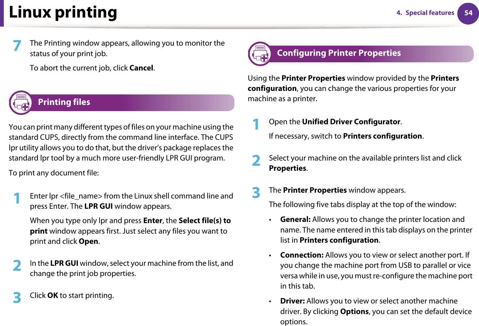 Linux printing 544. Special features7  The Printing window appears, allowing you to monitor the status of your print job.To abort the current job, click Cancel.9 Printing filesYou can print many different types of files on your machine using the standard CUPS, directly from the command line interface. The CUPS lpr utility allows you to do that, but the driver’s package replaces the standard lpr tool by a much more user-friendly LPR GUI program.To print any document file:1Enter lpr &lt;file_name&gt; from the Linux shell command line and press Enter. The LPR GUI window appears.When you type only lpr and press Enter, the Select file(s) to print window appears first. Just select any files you want to print and click Open.2  In the LPR GUI window, select your machine from the list, and change the print job properties.3  Click OK to start printing.10 Configuring Printer PropertiesUsing the Printer Properties window provided by the Printers configuration, you can change the various properties for your machine as a printer.1Open the Unified Driver Configurator.If necessary, switch to Printers configuration.2  Select your machine on the available printers list and click Properties.3  The Printer Properties window appears.The following five tabs display at the top of the window:•General: Allows you to change the printer location and name. The name entered in this tab displays on the printer list in Printers configuration.•Connection: Allows you to view or select another port. If you change the machine port from USB to parallel or vice versa while in use, you must re-configure the machine port in this tab.•Driver: Allows you to view or select another machine driver. By clicking Options, you can set the default device options.