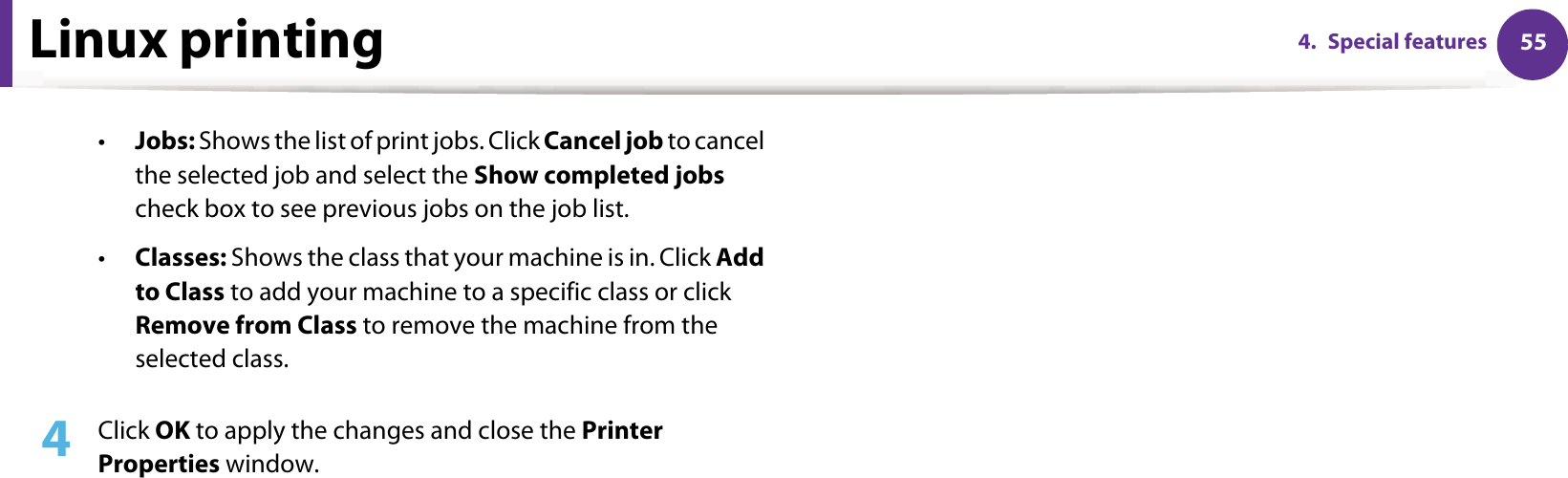 Linux printing 554. Special features•Jobs: Shows the list of print jobs. Click Cancel job to cancel the selected job and select the Show completed jobs check box to see previous jobs on the job list.•Classes: Shows the class that your machine is in. Click Add to Class to add your machine to a specific class or click Remove from Class to remove the machine from the selected class.4  Click OK to apply the changes and close the Printer Properties window.