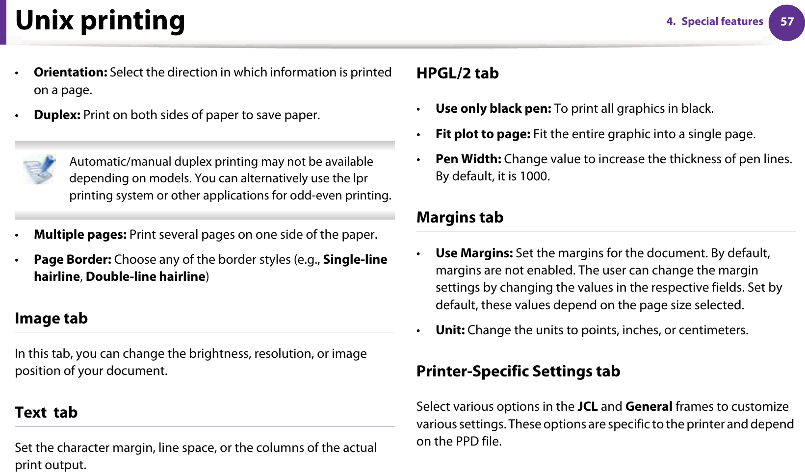 Unix printing 574. Special features•Orientation: Select the direction in which information is printed on a page.•Duplex: Print on both sides of paper to save paper. Automatic/manual duplex printing may not be available depending on models. You can alternatively use the lpr printing system or other applications for odd-even printing. •Multiple pages: Print several pages on one side of the paper.•Page Border: Choose any of the border styles (e.g., Single-line hairline, Double-line hairline)Image tabIn this tab, you can change the brightness, resolution, or image position of your document.Text  tabSet the character margin, line space, or the columns of the actual print output.HPGL/2 tab•Use only black pen: To print all graphics in black.•Fit plot to page: Fit the entire graphic into a single page.•Pen Width: Change value to increase the thickness of pen lines. By default, it is 1000.Margins tab•Use Margins: Set the margins for the document. By default, margins are not enabled. The user can change the margin settings by changing the values in the respective fields. Set by default, these values depend on the page size selected.•Unit: Change the units to points, inches, or centimeters.Printer-Specific Settings tabSelect various options in the JCL and General frames to customize various settings. These options are specific to the printer and depend on the PPD file.
