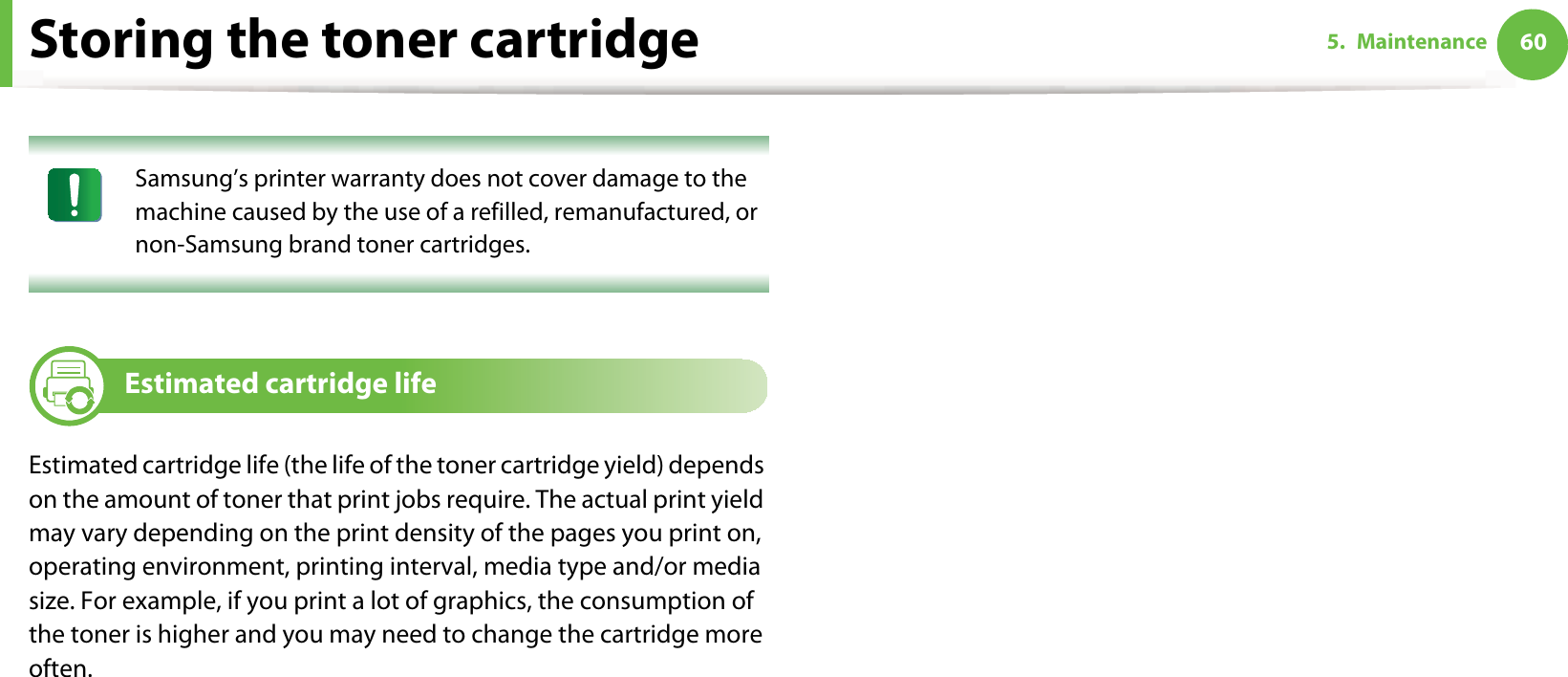 Storing the toner cartridge 605. Maintenance Samsung’s printer warranty does not cover damage to the machine caused by the use of a refilled, remanufactured, or non-Samsung brand toner cartridges. 3 Estimated cartridge lifeEstimated cartridge life (the life of the toner cartridge yield) depends on the amount of toner that print jobs require. The actual print yield may vary depending on the print density of the pages you print on, operating environment, printing interval, media type and/or media size. For example, if you print a lot of graphics, the consumption of the toner is higher and you may need to change the cartridge more often.