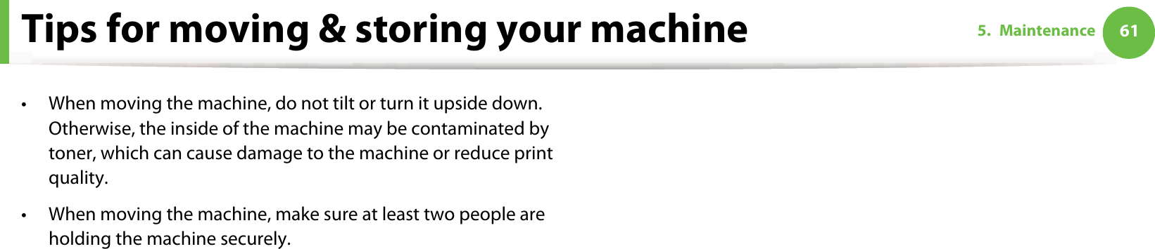 615. MaintenanceTips for moving &amp; storing your machine• When moving the machine, do not tilt or turn it upside down. Otherwise, the inside of the machine may be contaminated by toner, which can cause damage to the machine or reduce print quality.• When moving the machine, make sure at least two people are holding the machine securely. 