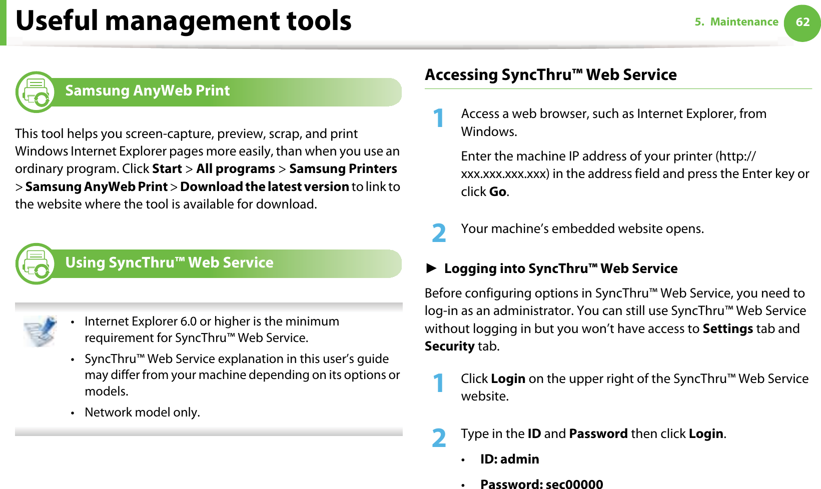 625. MaintenanceUseful management tools4 Samsung AnyWeb PrintThis tool helps you screen-capture, preview, scrap, and print Windows Internet Explorer pages more easily, than when you use an ordinary program. Click Start &gt; All programs &gt; Samsung Printers &gt; Samsung AnyWeb Print &gt; Download the latest version to link to the website where the tool is available for download.5 Using SyncThru™ Web Service • Internet Explorer 6.0 or higher is the minimum requirement for SyncThru™ Web Service.• SyncThru™ Web Service explanation in this user’s guide may differ from your machine depending on its options or models.• Network model only. Accessing SyncThru™ Web Service1Access a web browser, such as Internet Explorer, from Windows.Enter the machine IP address of your printer (http://xxx.xxx.xxx.xxx) in the address field and press the Enter key or click Go.2  Your machine’s embedded website opens.ŹLogging into SyncThru™ Web ServiceBefore configuring options in SyncThru™ Web Service, you need to log-in as an administrator. You can still use SyncThru™ Web Service without logging in but you won’t have access to Settings tab and Security tab. 1Click Login on the upper right of the SyncThru™ Web Service website.2  Type in the ID and Password then click Login.•ID: admin •Password: sec00000
