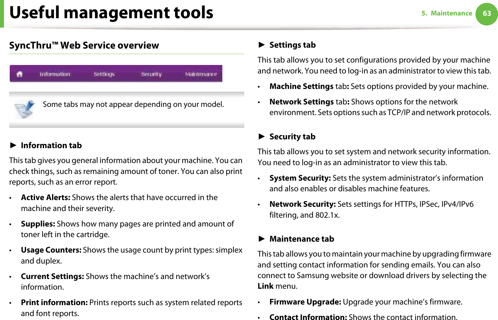 Useful management tools 635. MaintenanceSyncThru™ Web Service overview Some tabs may not appear depending on your model. ŹInformation tabThis tab gives you general information about your machine. You can check things, such as remaining amount of toner. You can also print reports, such as an error report.•Active Alerts: Shows the alerts that have occurred in the machine and their severity.•Supplies: Shows how many pages are printed and amount of toner left in the cartridge.•Usage Counters: Shows the usage count by print types: simplex and duplex.•Current Settings: Shows the machine’s and network’s information. •Print information: Prints reports such as system related reports and font reports.ŹSettings tabThis tab allows you to set configurations provided by your machine and network. You need to log-in as an administrator to view this tab. •Machine Settings tab: Sets options provided by your machine. •Network Settings tab: Shows options for the network environment. Sets options such as TCP/IP and network protocols. ŹSecurity tabThis tab allows you to set system and network security information. You need to log-in as an administrator to view this tab.•System Security: Sets the system administrator’s information and also enables or disables machine features.•Network Security: Sets settings for HTTPs, IPSec, IPv4/IPv6 filtering, and 802.1x.ŹMaintenance tabThis tab allows you to maintain your machine by upgrading firmware and setting contact information for sending emails. You can also connect to Samsung website or download drivers by selecting the Link menu.•Firmware Upgrade: Upgrade your machine’s firmware.•Contact Information: Shows the contact information.