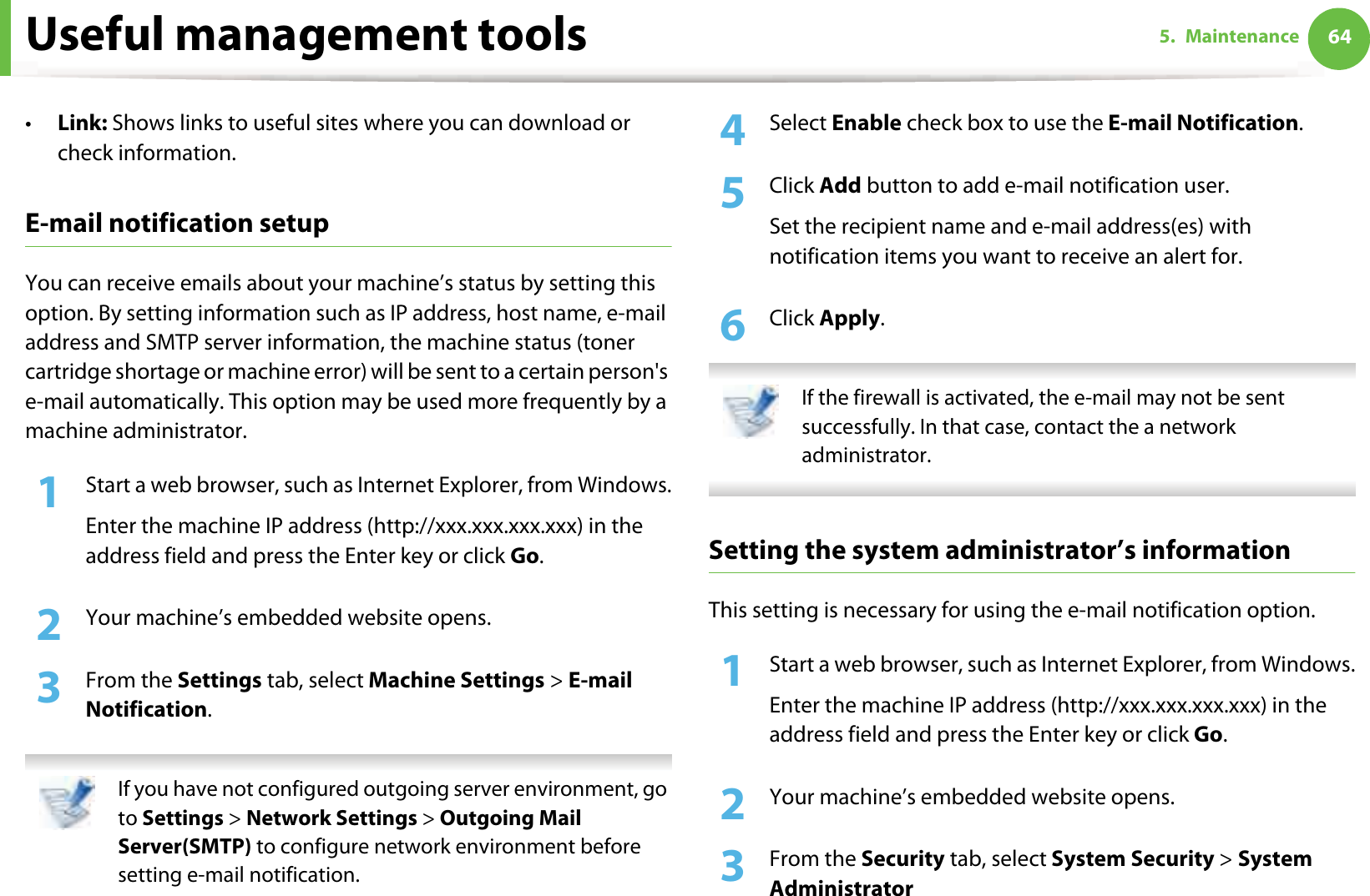 Useful management tools 645. Maintenance•Link: Shows links to useful sites where you can download or check information.E-mail notification setupYou can receive emails about your machine’s status by setting this option. By setting information such as IP address, host name, e-mail address and SMTP server information, the machine status (toner cartridge shortage or machine error) will be sent to a certain person&apos;s e-mail automatically. This option may be used more frequently by a machine administrator. 1Start a web browser, such as Internet Explorer, from Windows.Enter the machine IP address (http://xxx.xxx.xxx.xxx) in the address field and press the Enter key or click Go.2  Your machine’s embedded website opens.3  From the Settings tab, select Machine Settings &gt; E-mail Notification.  If you have not configured outgoing server environment, go to Settings &gt; Network Settings &gt; Outgoing Mail Server(SMTP) to configure network environment before setting e-mail notification.  4  Select Enable check box to use the E-mail Notification.5  Click Add button to add e-mail notification user. Set the recipient name and e-mail address(es) with notification items you want to receive an alert for.6  Click Apply. If the firewall is activated, the e-mail may not be sent successfully. In that case, contact the a network administrator. Setting the system administrator’s informationThis setting is necessary for using the e-mail notification option.1Start a web browser, such as Internet Explorer, from Windows.Enter the machine IP address (http://xxx.xxx.xxx.xxx) in the address field and press the Enter key or click Go.2  Your machine’s embedded website opens.3  From the Security tab, select System Security &gt; System Administrator