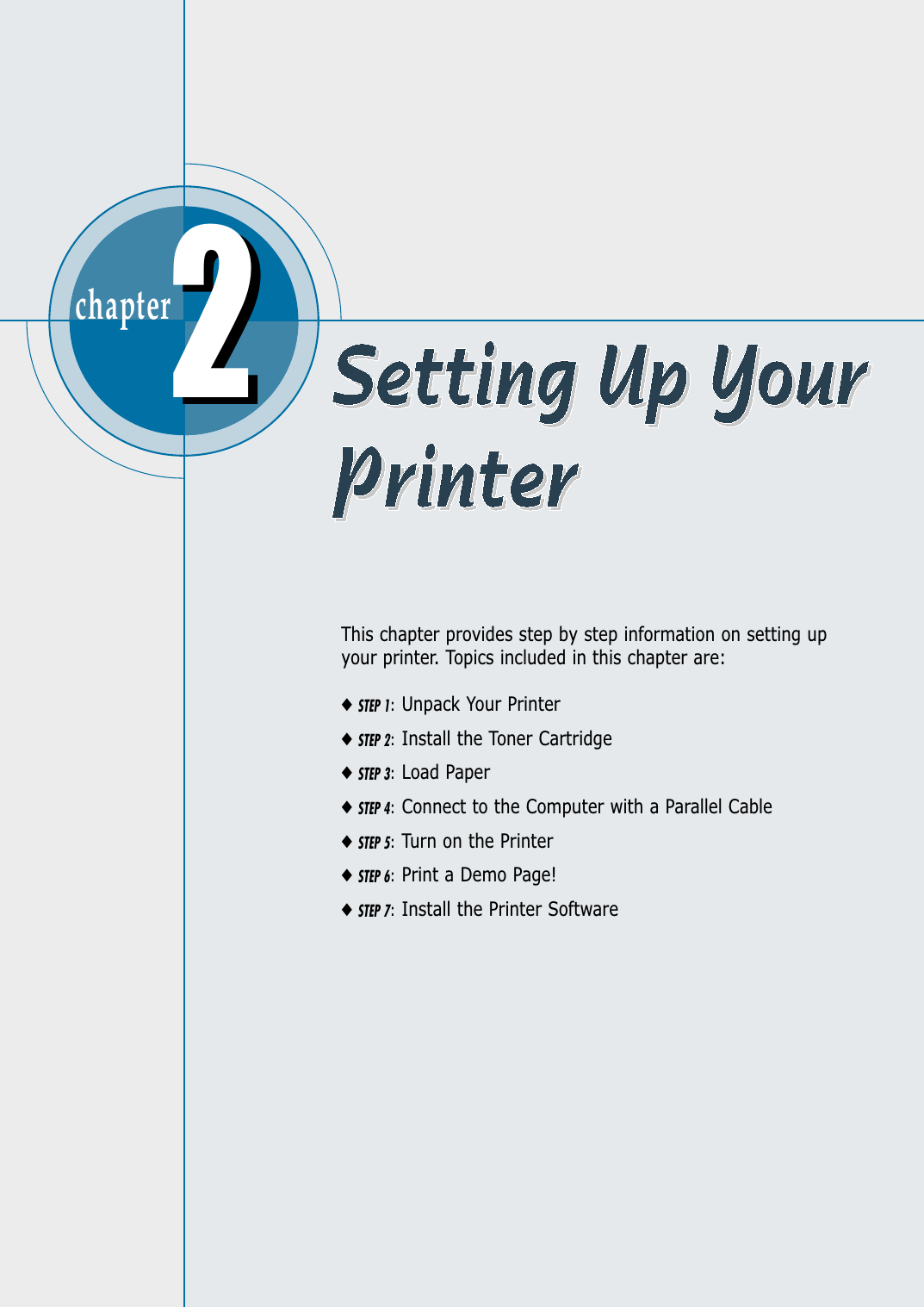 chapter  This chapter provides step by step information on setting upyour printer. Topics included in this chapter are:◆STEP 1:Unpack Your Printer◆STEP 2:Install the Toner Cartridge◆STEP 3:Load Paper◆STEP 4:Connect to the Computer with a Parallel Cable◆STEP 5:Turn on the Printer◆STEP 6:Print a Demo Page!◆STEP 7:Install the Printer Software22