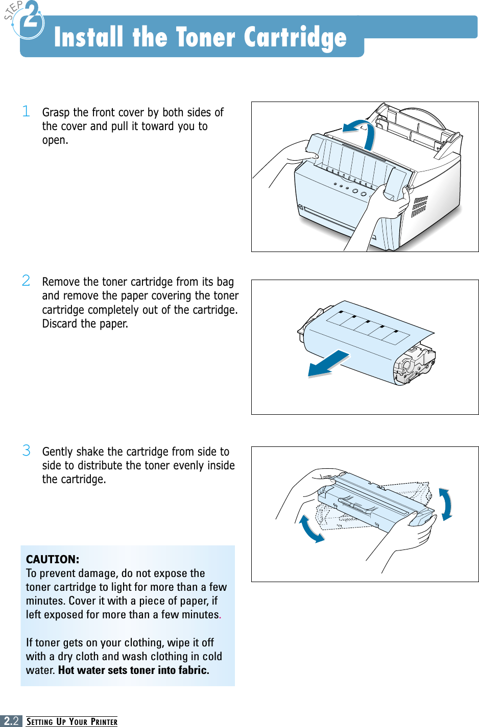 SETTING UPYOUR PRINTER2.21Grasp the front cover by both sides ofthe cover and pull it toward you toopen.2Remove the toner cartridge from its bagand remove the paper covering the tonercartridge completely out of the cartridge.Discard the paper.3Gently shake the cartridge from side toside to distribute the toner evenly insidethe cartridge.CAUTION:To prevent damage, do not expose thetoner cartridge to light for more than a fewminutes. Cover it with a piece of paper, ifleft exposed for more than a few minutes.If toner gets on your clothing, wipe it offwith a dry cloth and wash clothing in coldwater. Hot water sets toner into fabric.Install the Toner Cartridge