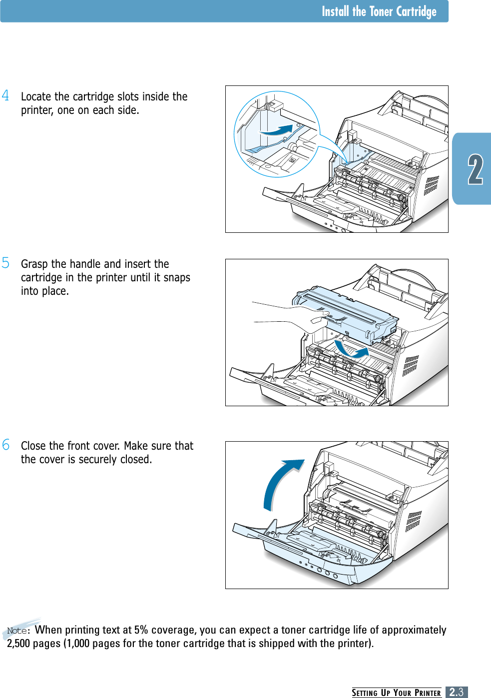 SETTING UPYOUR PRINTER2.3Note: When printing text at 5% coverage, you can expect a toner cartridge life of approximately2,500 pages (1,000 pages for the toner cartridge that is shipped with the printer).5Grasp the handle and insert thecartridge in the printer until it snapsinto place.6Close the front cover. Make sure thatthe cover is securely closed.4Locate the cartridge slots inside theprinter, one on each side.Install the Toner Cartridge