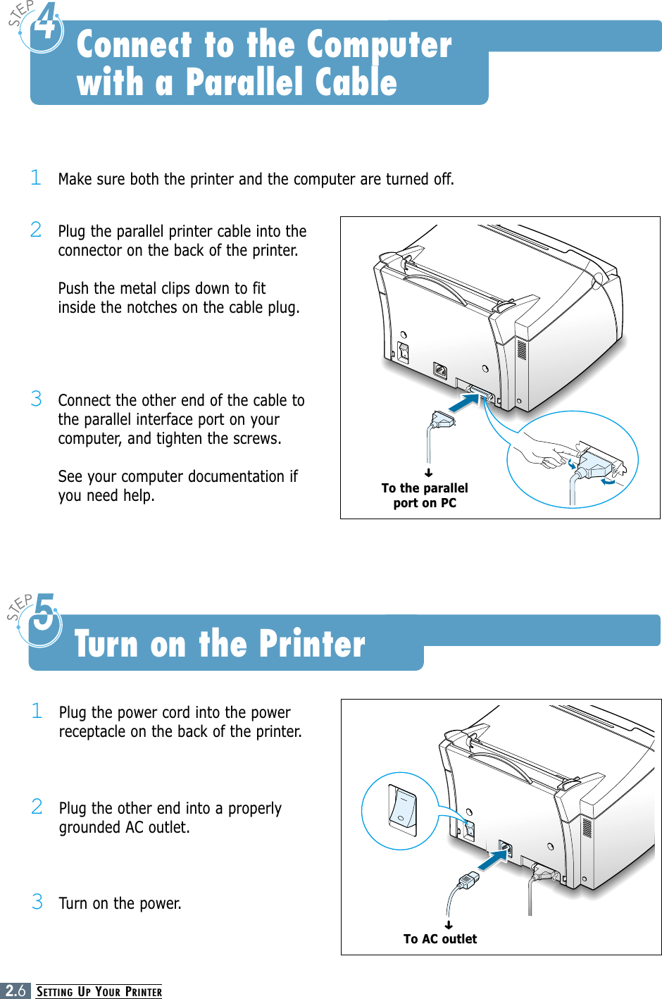 SETTING UPYOUR PRINTER2.6Connect to the Computer with a Parallel Cable1Plug the power cord into the powerreceptacle on the back of the printer.2Plug the other end into a properlygrounded AC outlet.3Turn on the power.Turn on the PrinterTo AC outlet➜1Make sure both the printer and the computer are turned off.2Plug the parallel printer cable into theconnector on the back of the printer. Push the metal clips down to fitinside the notches on the cable plug.3Connect the other end of the cable tothe parallel interface port on yourcomputer, and tighten the screws. See your computer documentation ifyou need help.To the parallelport on PC➜