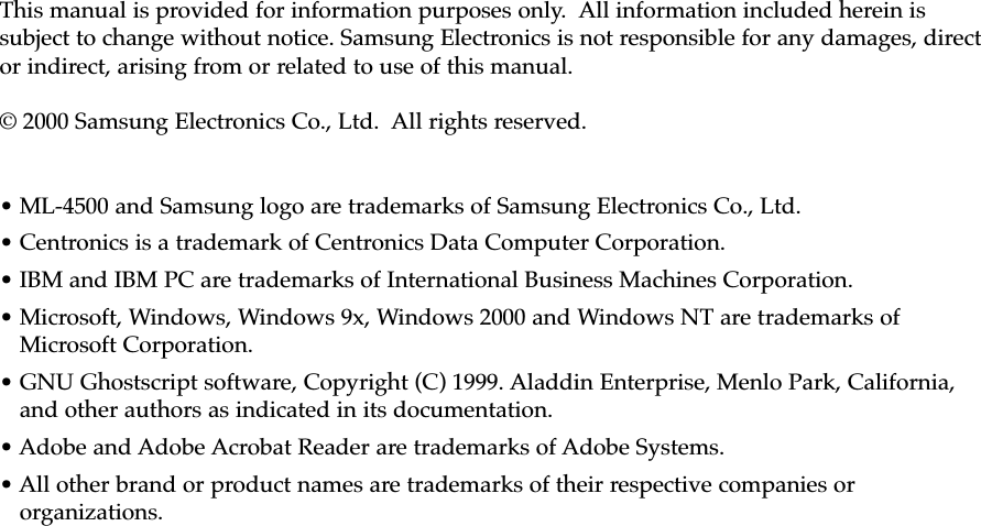 This manual is provided for information purposes only.  All information included herein issubject to change without notice. Samsung Electronics is not responsible for any damages, director indirect, arising from or related to use of this manual.© 2000 Samsung Electronics Co., Ltd.  All rights reserved.• ML-4500 and Samsung logo are trademarks of Samsung Electronics Co., Ltd.• Centronics is a trademark of Centronics Data Computer Corporation.• IBM and IBM PC are trademarks of International Business Machines Corporation.• Microsoft, Windows, Windows 9x, Windows 2000 and Windows NT are trademarks ofMicrosoft Corporation.• GNU Ghostscript software, Copyright (C) 1999. Aladdin Enterprise, Menlo Park, California,and other authors as indicated in its documentation.• Adobe and Adobe Acrobat Reader are trademarks of Adobe Systems.• All other brand or product names are trademarks of their respective companies ororganizations.