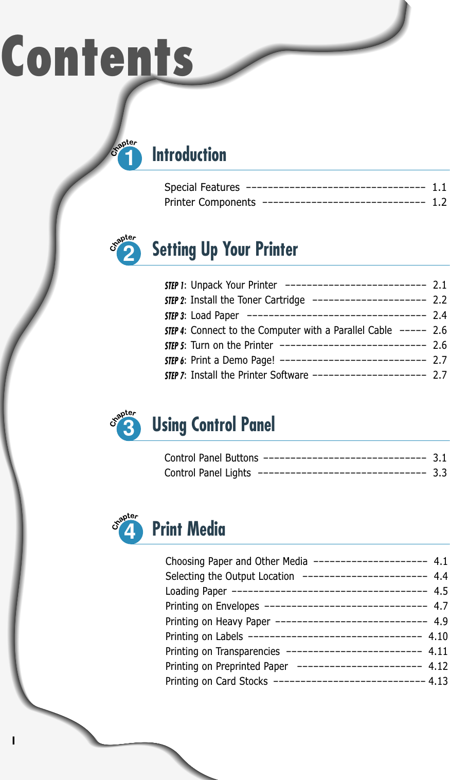 ISpecial Features –––––––––––––––––––––––––––––––––1.1Printer Components ––––––––––––––––––––––––––––––1.2Control Panel Buttons –––––––––––––––––––––––––––––– 3.1Control Panel Lights ––––––––––––––––––––––––––––––– 3.3ContentsIntroductionSTEP 1:Unpack Your Printer –––––––––––––––––––––––––– 2.1STEP 2:Install the Toner Cartridge ––––––––––––––––––––– 2.2STEP 3:Load Paper ––––––––––––––––––––––––––––––––– 2.4STEP 4:Connect to the Computer with a Parallel Cable ––––– 2.6STEP 5:Turn on the Printer ––––––––––––––––––––––––––– 2.6STEP 6:Print a Demo Page! ––––––––––––––––––––––––––– 2.7STEP 7:Install the Printer Software ––––––––––––––––––––– 2.7Choosing Paper and Other Media ––––––––––––––––––––– 4.1Selecting the Output Location ––––––––––––––––––––––– 4.4Loading Paper –––––––––––––––––––––––––––––––––––– 4.5Printing on Envelopes –––––––––––––––––––––––––––––– 4.7Printing on Heavy Paper –––––––––––––––––––––––––––– 4.9Printing on Labels –––––––––––––––––––––––––––––––– 4.10Printing on Transparencies ––––––––––––––––––––––––– 4.11Printing on Preprinted Paper ––––––––––––––––––––––– 4.12Printing on Card Stocks –––––––––––––––––––––––––––– 4.1312Setting Up Your Printer3Using Control Panel4Print Media
