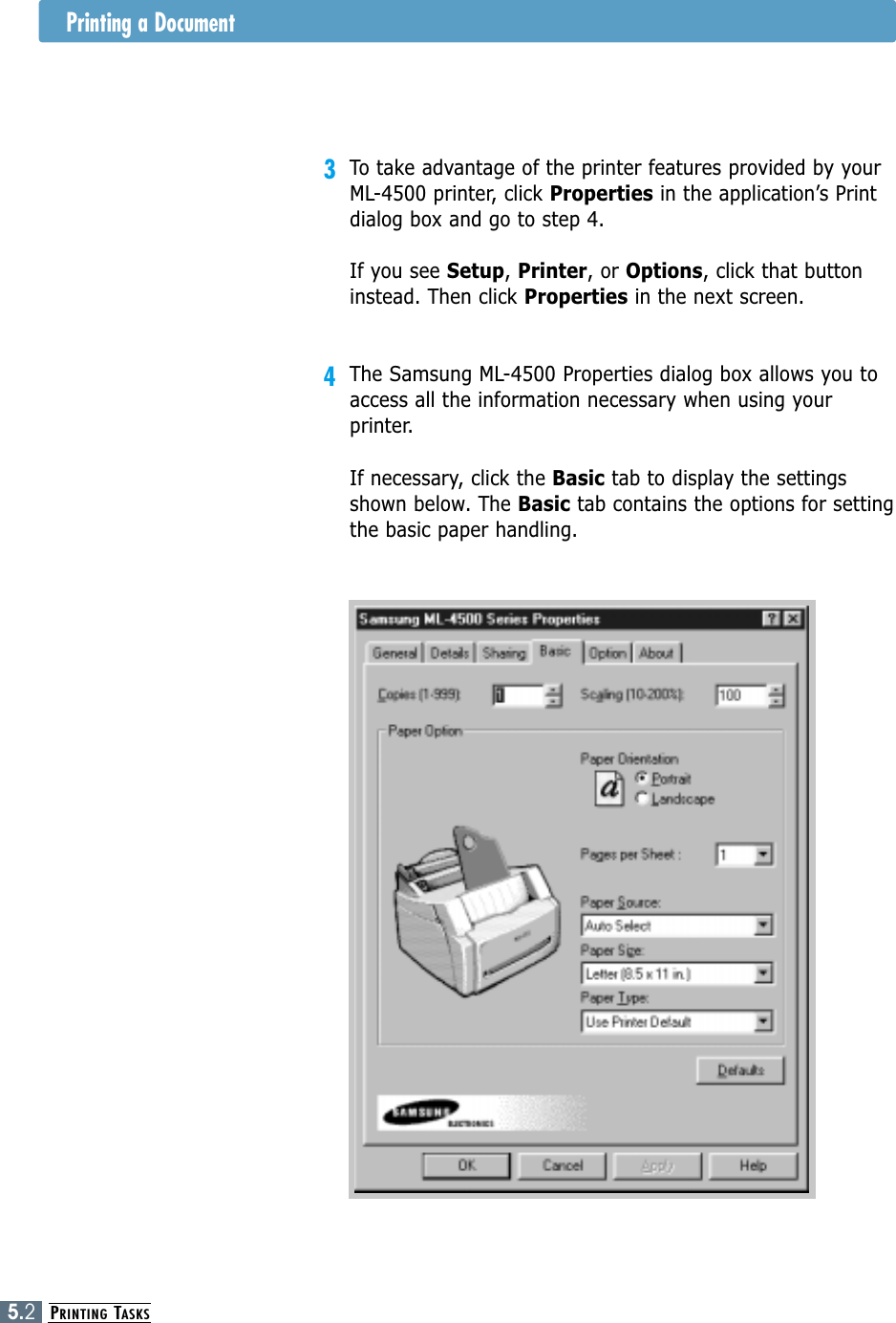 PRINTING TASKS5.2Printing a Document3To take advantage of the printer features provided by yourML-4500 printer, click Properties in the application’s Printdialog box and go to step 4. If you see Setup, Printer, or Options, click that buttoninstead. Then click Properties in the next screen.4The Samsung ML-4500 Properties dialog box allows you toaccess all the information necessary when using yourprinter.If necessary, click the Basic tab to display the settingsshown below. The Basic tab contains the options for settingthe basic paper handling.