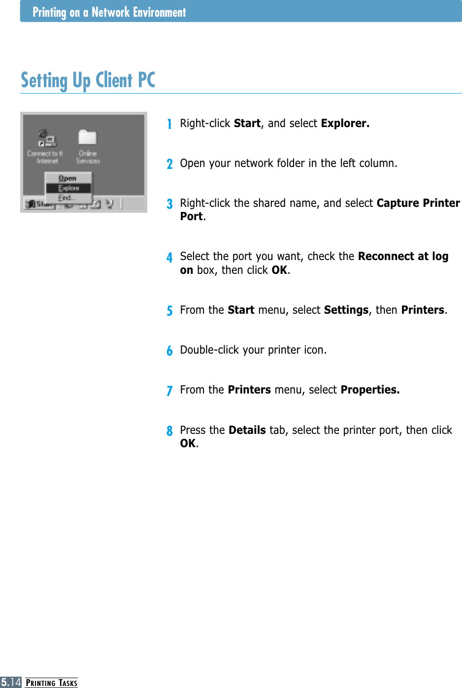 PRINTING TASKS5.141Right-click Start, and select Explorer.2Open your network folder in the left column.3Right-click the shared name, and select Capture PrinterPort.4Select the port you want, check the Reconnect at logon box, then click OK.5From the Start menu, select Settings, then Printers.6Double-click your printer icon.7From the Printers menu, select Properties.8Press the Details tab, select the printer port, then clickOK.Setting Up Client PCPrinting on a Network Environment