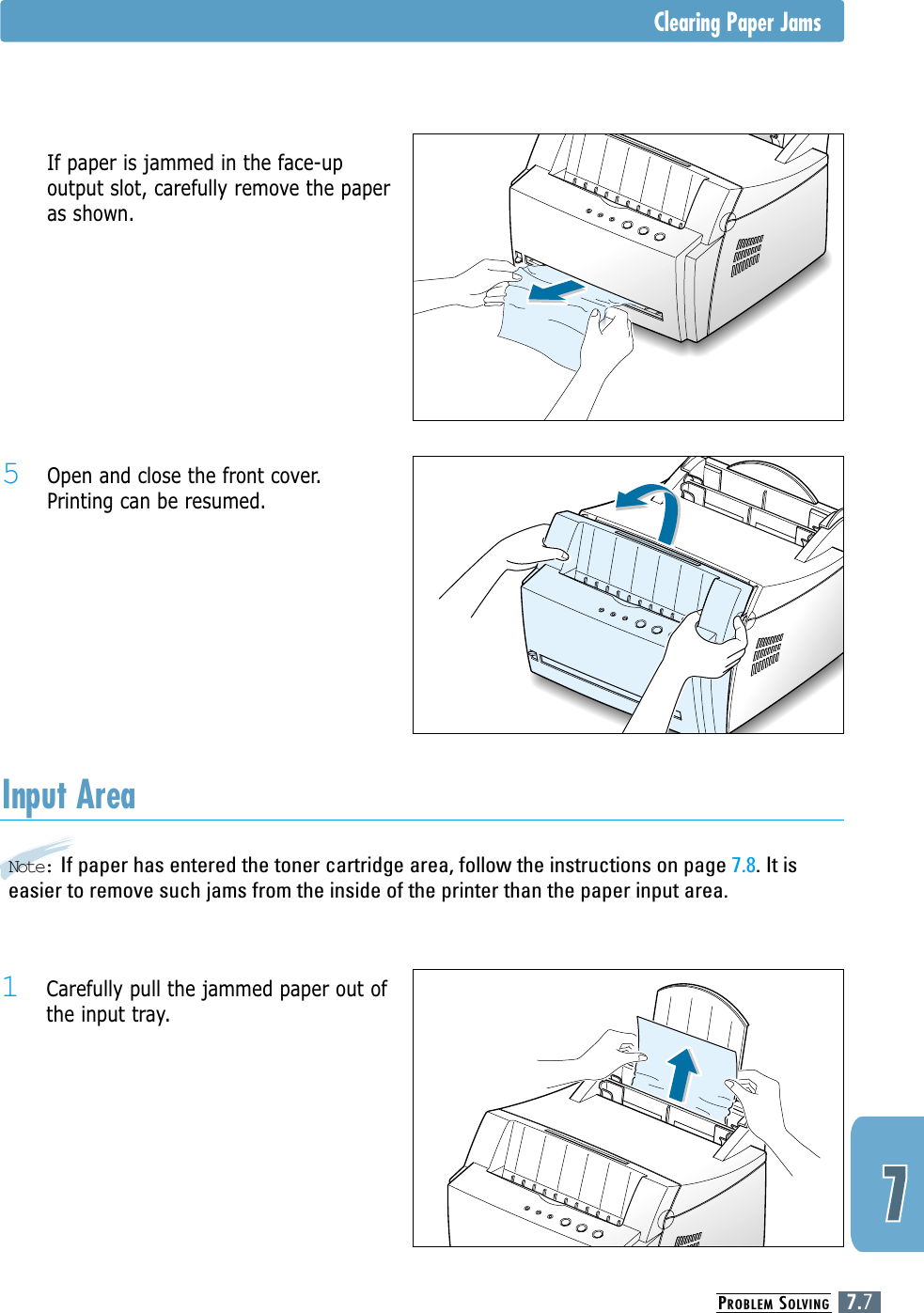 PROBLEM SOLVING7.7Note: If paper has entered the toner cartridge area, follow the instructions on page 7.8. It iseasier to remove such jams from the inside of the printer than the paper input area.Input Area1 Carefully pull the jammed paper out ofthe input tray.5 Open and close the front cover.Printing can be resumed.5 If paper is jammed in the face-upoutput slot, carefully remove the paperas shown.Clearing Paper Jams