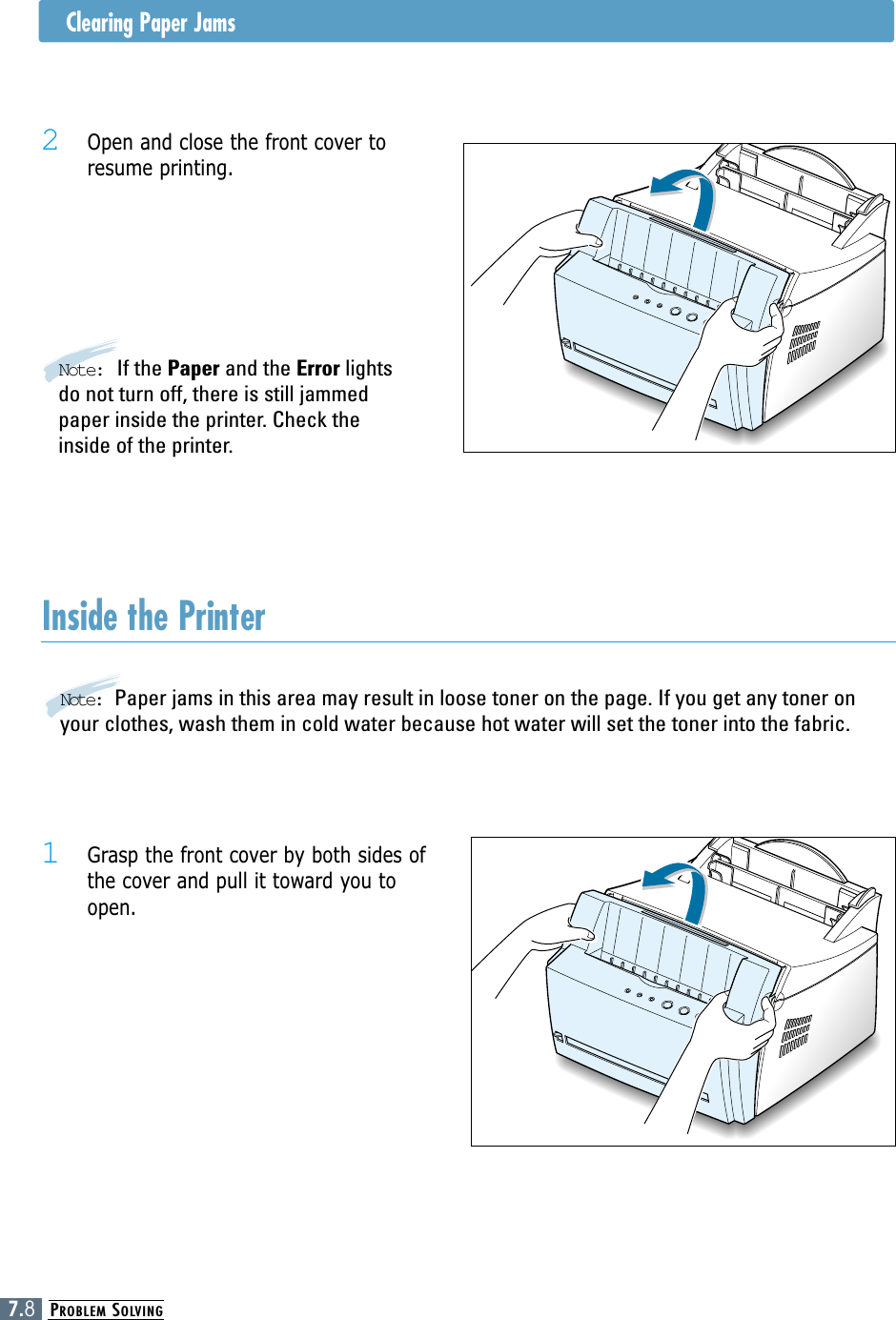 PROBLEM SOLVING7.8Clearing Paper Jams2 Open and close the front cover toresume printing.Note: If the Paper and the Error lightsdo not turn off, there is still jammedpaper inside the printer. Check theinside of the printer.Inside the Printer1 Grasp the front cover by both sides ofthe cover and pull it toward you toopen.Note:  Paper jams in this area may result in loose toner on the page. If you get any toner onyour clothes, wash them in cold water because hot water will set the toner into the fabric.