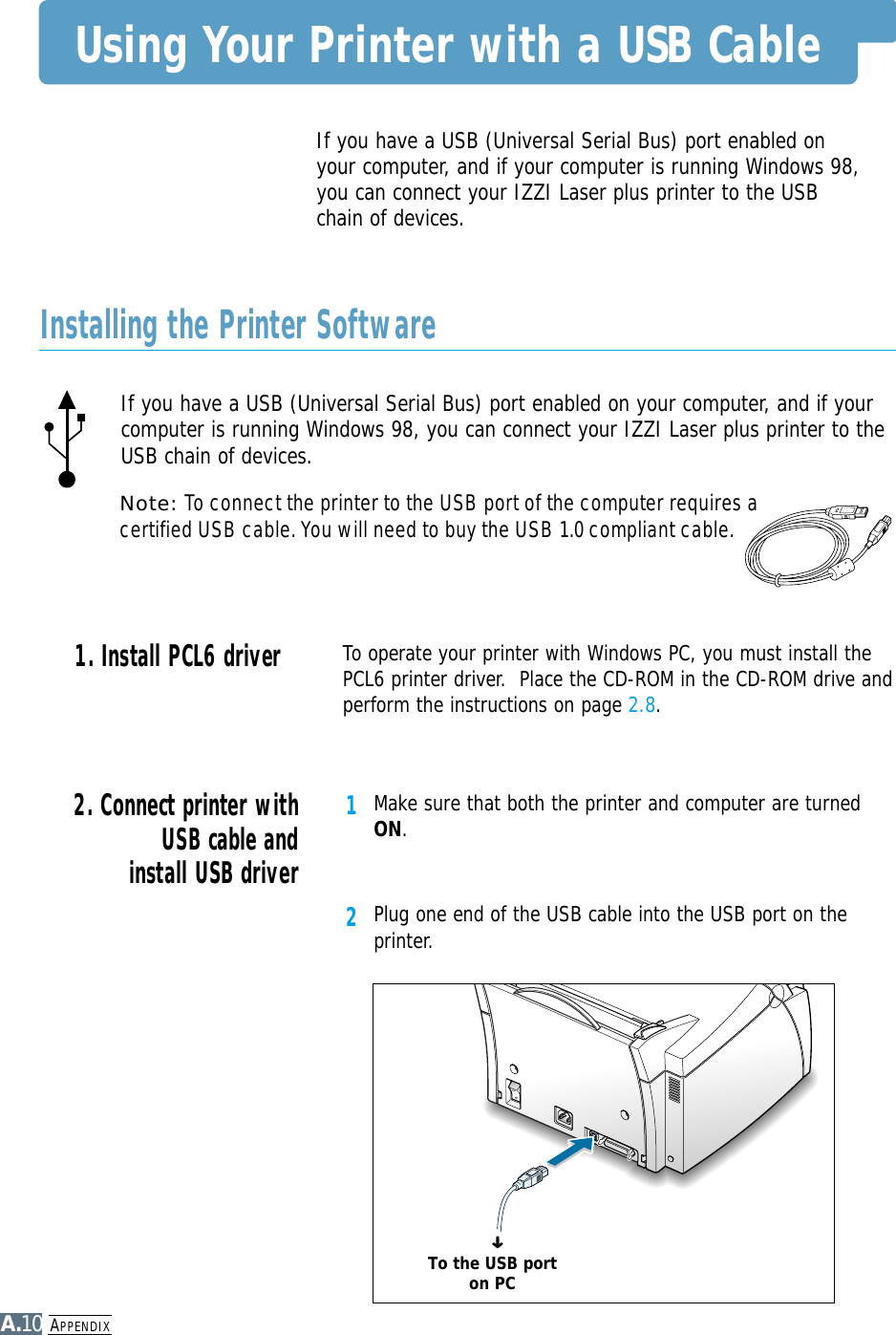 APPENDIXA.10Using Your Printer with a USB CableIf you have a USB (Universal Serial Bus) port enabled on your computer, and if yourcomputer is running Windows 98, you can connect your IZZI Laser plus printer to theUSB chain of devices.Note: To connect the printer to the USB port of the computer requires acertified USB cable. You will need to buy the USB 1.0 compliant cable.To operate your printer with Windows PC, you must install thePCL6 printer driver.  Place the CD-ROM in the CD-ROM drive andperform the instructions on page 2.8.If you have a USB (Universal Serial Bus) port enabled onyour computer, and if your computer is running Windows 98,you can connect your IZZI Laser plus printer to the USBchain of devices.1Make sure that both the printer and computer are turnedON.2Plug one end of the USB cable into the USB port on theprinter.2. Connect printer withUSB cable andinstall USB driver1. Install PCL6 driver Installing the Printer SoftwareTo the USB porton PC➜