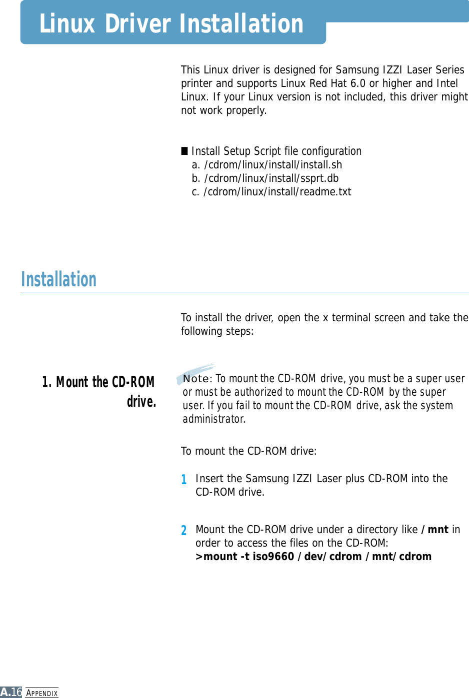 APPENDIXA.16This Linux driver is designed for Samsung IZZI Laser Seriesprinter and supports Linux Red Hat 6.0 or higher and IntelLinux. If your Linux version is not included, this driver mightnot work properly.■Install Setup Script file configurationa. /cdrom/linux/install/install.shb. /cdrom/linux/install/ssprt.dbc. /cdrom/linux/install/readme.txtTo install the driver, open the x terminal screen and take thefollowing steps:InstallationTo mount the CD-ROM drive:1Insert the Samsung IZZI Laser plus CD-ROM into theCD-ROM drive.2Mount the CD-ROM drive under a directory like /mnt inorder to access the files on the CD-ROM: &gt;mount -t iso9660 /dev/cdrom /mnt/cdromNote: To mount the CD-ROM drive, you must be a super useror must be authorized to mount the CD-ROM by the superuser. If you fail to mount the CD-ROM drive, ask the systemadministrator.1. Mount the CD-ROMdrive.Linux Driver Installation