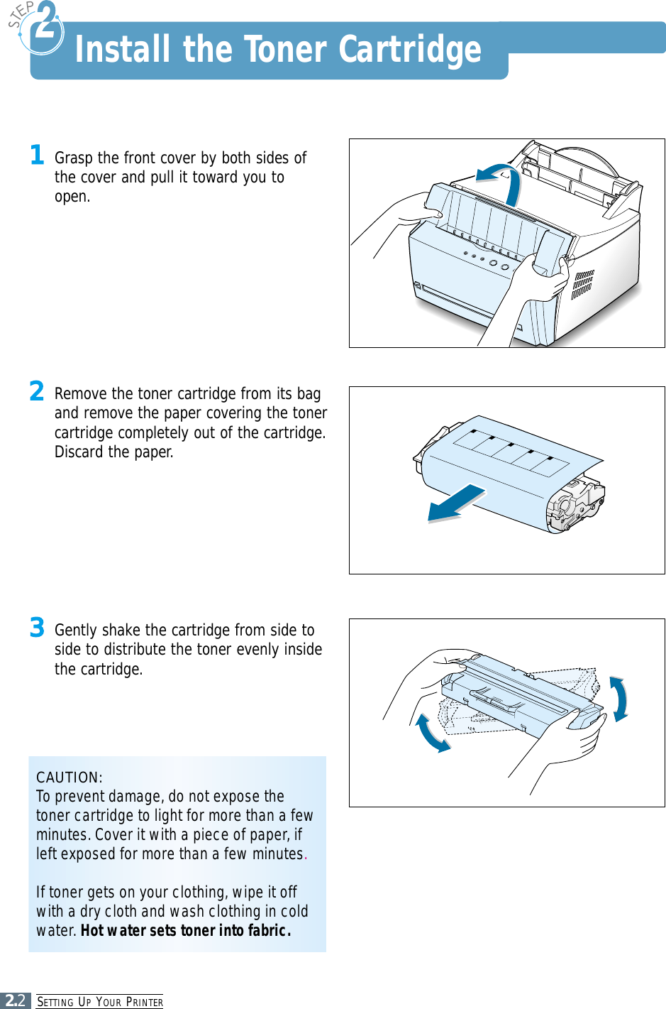 SETTING UPYOUR PRINTER2.21Grasp the front cover by both sides ofthe cover and pull it toward you toopen.2Remove the toner cartridge from its bagand remove the paper covering the tonercartridge completely out of the cartridge.Discard the paper.3Gently shake the cartridge from side toside to distribute the toner evenly insidethe cartridge.CAUTION:To prevent damage, do not expose thetoner cartridge to light for more than a fewminutes. Cover it with a piece of paper, ifleft exposed for more than a few minutes.If toner gets on your clothing, wipe it offwith a dry cloth and wash clothing in coldwater. Hot water sets toner into fabric.Install the Toner Cartridge