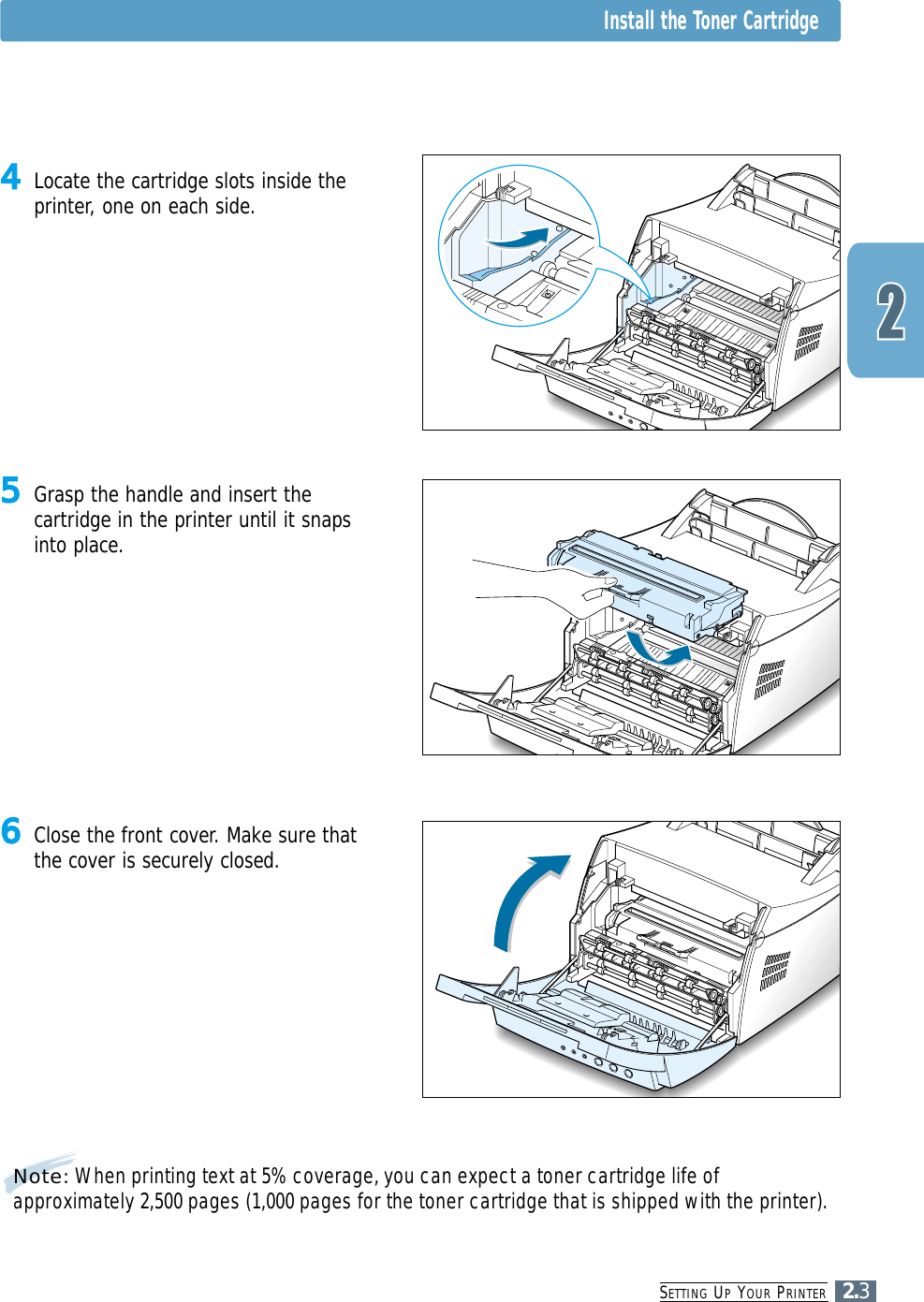SETTING UPYOUR PRINTER2.3Note: When printing text at 5% coverage, you can expect a toner cartridge life ofapproximately 2,500 pages (1,000 pages for the toner cartridge that is shipped with the printer).5Grasp the handle and insert thecartridge in the printer until it snapsinto place.6Close the front cover. Make sure thatthe cover is securely closed.4Locate the cartridge slots inside theprinter, one on each side.Install the Toner Cartridge