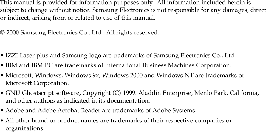 This manual is provided for information purposes only.  All information included herein issubject to change without notice. Samsung Electronics is not responsible for any damages, director indirect, arising from or related to use of this manual.© 2000 Samsung Electronics Co., Ltd.  All rights reserved.• IZZI Laser plus and Samsung logo are trademarks of Samsung Electronics Co., Ltd.• IBM and IBM PC are trademarks of International Business Machines Corporation.• Microsoft, Windows, Windows 9x, Windows 2000 and Windows NT are trademarks ofMicrosoft Corporation.• GNU Ghostscript software, Copyright (C) 1999. Aladdin Enterprise, Menlo Park, California,and other authors as indicated in its documentation.• Adobe and Adobe Acrobat Reader are trademarks of Adobe Systems.• All other brand or product names are trademarks of their respective companies ororganizations.
