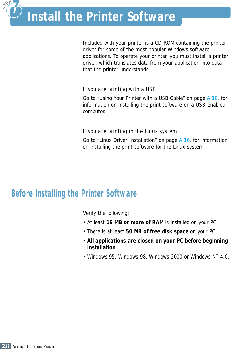 SETTING UPYOUR PRINTER2.8Included with your printer is a CD-ROM containing the printerdriver for some of the most popular Windows softwareapplications. To operate your printer, you must install a printerdriver, which translates data from your application into datathat the printer understands.If you are printing with a USBGo to “Using Your Printer with a USB Cable” on page A.10, forinformation on installing the print software on a USB-enabledcomputer.If you are printing in the Linux systemGo to “Linux Driver Installation” on page A.16, for informationon installing the print software for the Linux system.Install the Printer SoftwareVerify the following:• At least 16 MB or more of RAM is installed on your PC. • There is at least 50 MB of free disk space on your PC.• All applications are closed on your PC before beginninginstallation.• Windows 95, Windows 98, Windows 2000 or Windows NT 4.0.Before Installing the Printer Software
