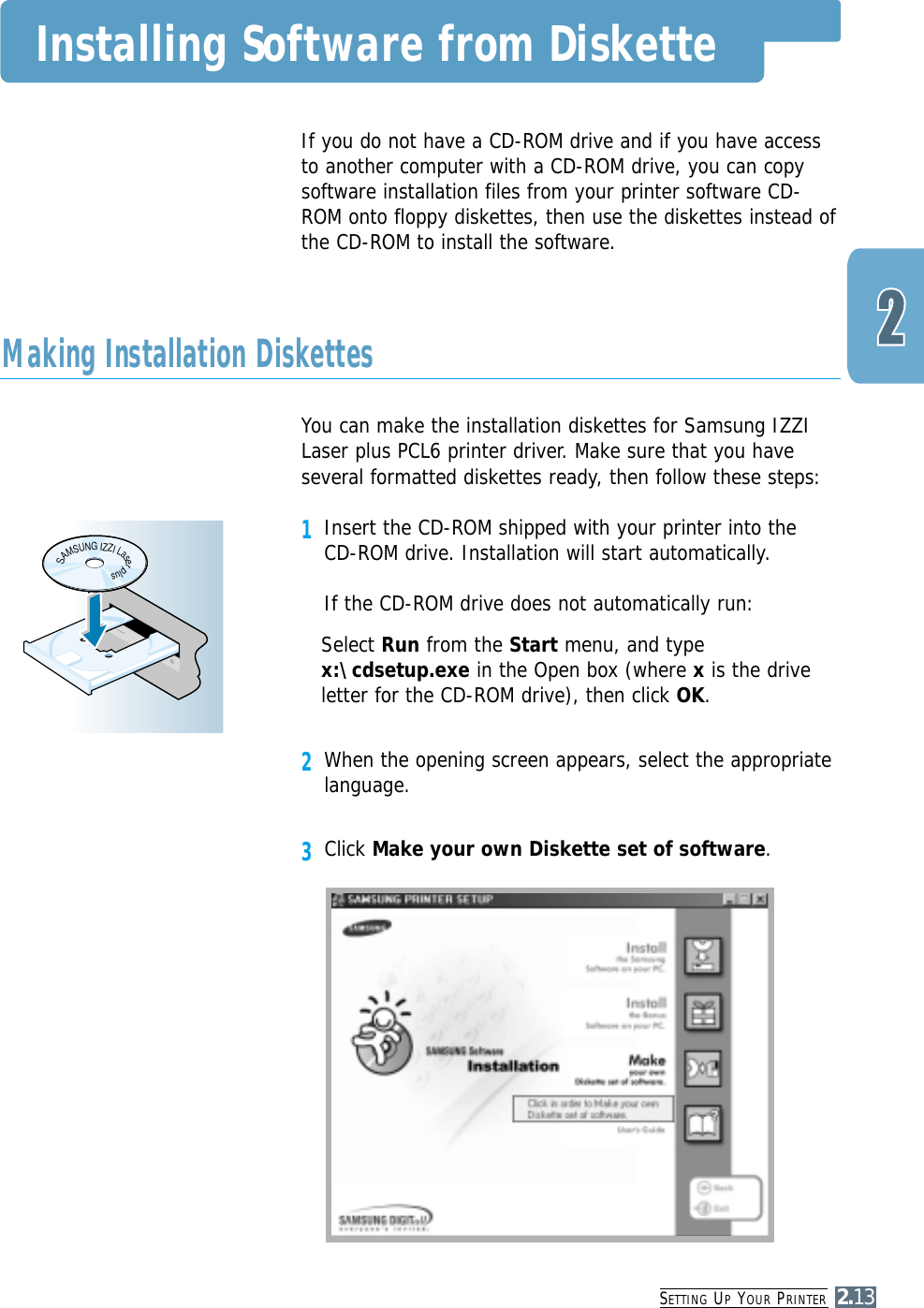 SETTING UPYOUR PRINTER2.13If you do not have a CD-ROM drive and if you have accessto another computer with a CD-ROM drive, you can copysoftware installation files from your printer software CD-ROM onto floppy diskettes, then use the diskettes instead ofthe CD-ROM to install the software.You can make the installation diskettes for Samsung IZZILaser plus PCL6 printer driver. Make sure that you haveseveral formatted diskettes ready, then follow these steps:1Insert the CD-ROM shipped with your printer into the CD-ROM drive. Installation will start automatically.If the CD-ROM drive does not automatically run:Select Run from the Start menu, and typex:\cdsetup.exe in the Open box (where xis the driveletter for the CD-ROM drive), then click OK.2When the opening screen appears, select the appropriatelanguage.3Click Make your own Diskette set of software.Making Installation DiskettesSAMSUNGIZZILaserplusInstalling Software from Diskette