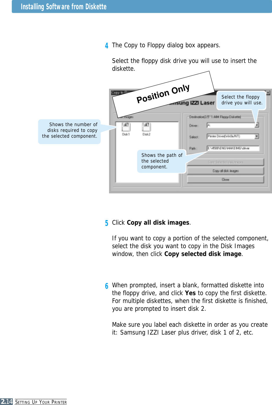 SETTING UPYOUR PRINTER2.144The Copy to Floppy dialog box appears.Select the floppy disk drive you will use to insert thediskette. 5Click Copy all disk images.If you want to copy a portion of the selected component,select the disk you want to copy in the Disk Imageswindow, then click Copy selected disk image. 6When prompted, insert a blank, formatted diskette intothe floppy drive, and click Yes to copy the first diskette.For multiple diskettes, when the first diskette is finished,you are prompted to insert disk 2.Make sure you label each diskette in order as you createit: Samsung IZZI Laser plus driver, disk 1 of 2, etc.Shows the path ofthe selectedcomponent.Shows the number ofdisks required to copythe selected component. Select the floppydrive you will use.Installing Software from DiskettePosition Only