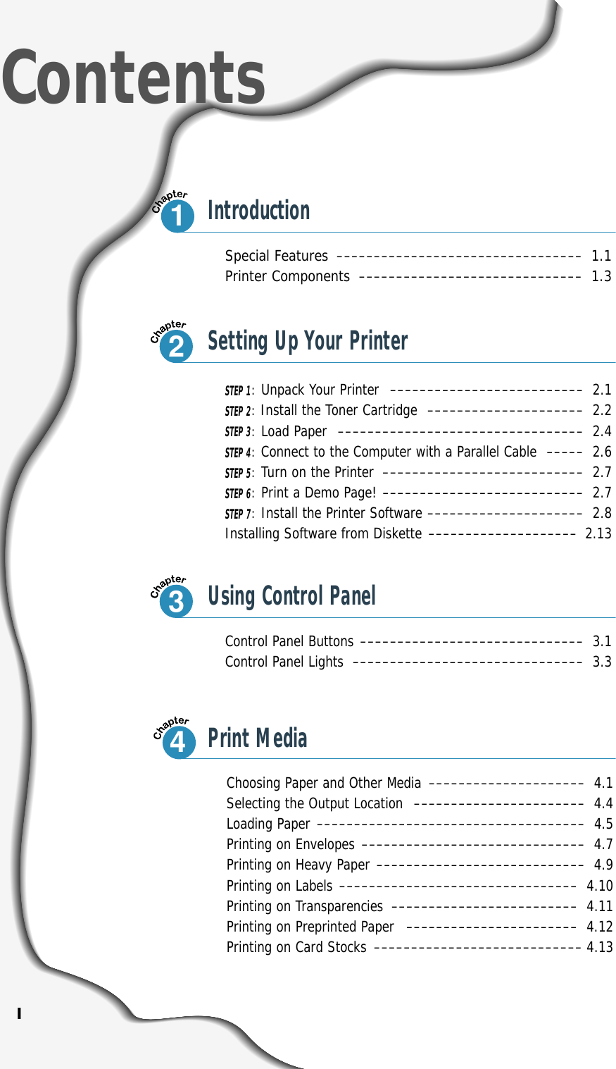 ISpecial Features –––––––––––––––––––––––––––––––––1.1Printer Components ––––––––––––––––––––––––––––––1.3Control Panel Buttons –––––––––––––––––––––––––––––– 3.1Control Panel Lights ––––––––––––––––––––––––––––––– 3.3ContentsIntroductionSTEP 1:Unpack Your Printer –––––––––––––––––––––––––– 2.1STEP 2:Install the Toner Cartridge ––––––––––––––––––––– 2.2STEP 3:Load Paper ––––––––––––––––––––––––––––––––– 2.4STEP 4:Connect to the Computer with a Parallel Cable ––––– 2.6STEP 5:Turn on the Printer ––––––––––––––––––––––––––– 2.7STEP 6:Print a Demo Page! ––––––––––––––––––––––––––– 2.7STEP 7:Install the Printer Software ––––––––––––––––––––– 2.8Installing Software from Diskette –––––––––––––––––––– 2.13Choosing Paper and Other Media ––––––––––––––––––––– 4.1Selecting the Output Location ––––––––––––––––––––––– 4.4Loading Paper –––––––––––––––––––––––––––––––––––– 4.5Printing on Envelopes –––––––––––––––––––––––––––––– 4.7Printing on Heavy Paper –––––––––––––––––––––––––––– 4.9Printing on Labels –––––––––––––––––––––––––––––––– 4.10Printing on Transparencies ––––––––––––––––––––––––– 4.11Printing on Preprinted Paper ––––––––––––––––––––––– 4.12Printing on Card Stocks –––––––––––––––––––––––––––– 4.1312Setting Up Your Printer3Using Control Panel4Print Media