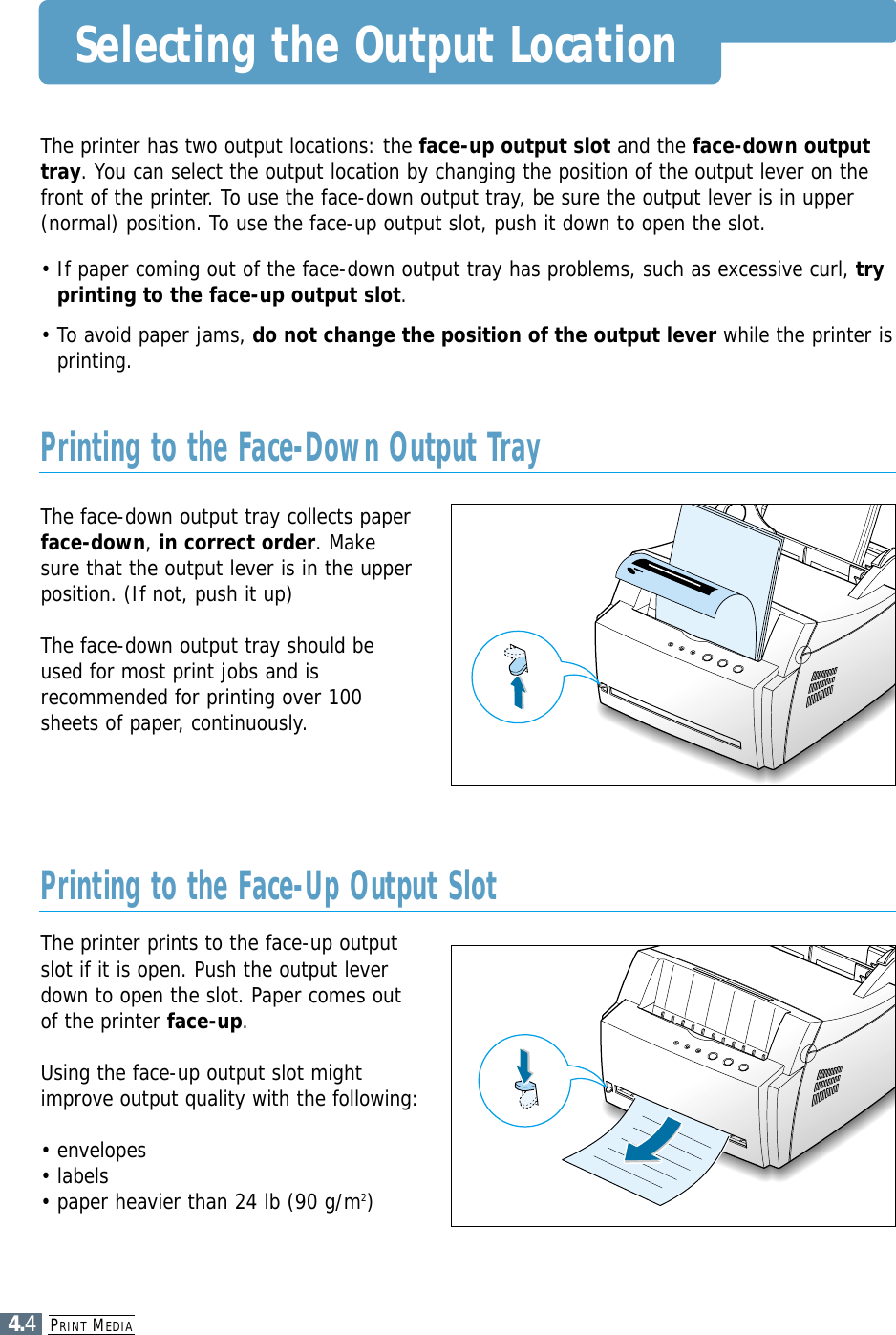 PRINT MEDIA4.4Selecting the Output LocationThe printer has two output locations: the face-up output slot and the face-down outputtray. You can select the output location by changing the position of the output lever on thefront of the printer. To use the face-down output tray, be sure the output lever is in upper(normal) position. To use the face-up output slot, push it down to open the slot.• If paper coming out of the face-down output tray has problems, such as excessive curl, tryprinting to the face-up output slot.• To avoid paper jams, do not change the position of the output lever while the printer isprinting.The face-down output tray collects paperface-down, in correct order. Makesure that the output lever is in the upperposition. (If not, push it up)The face-down output tray should beused for most print jobs and isrecommended for printing over 100sheets of paper, continuously.The printer prints to the face-up outputslot if it is open. Push the output leverdown to open the slot. Paper comes outof the printer face-up.Using the face-up output slot mightimprove output quality with the following:• envelopes• labels• paper heavier than 24 lb (90 g/m2)Printing to the Face-Down Output TrayPrinting to the Face-Up Output Slot