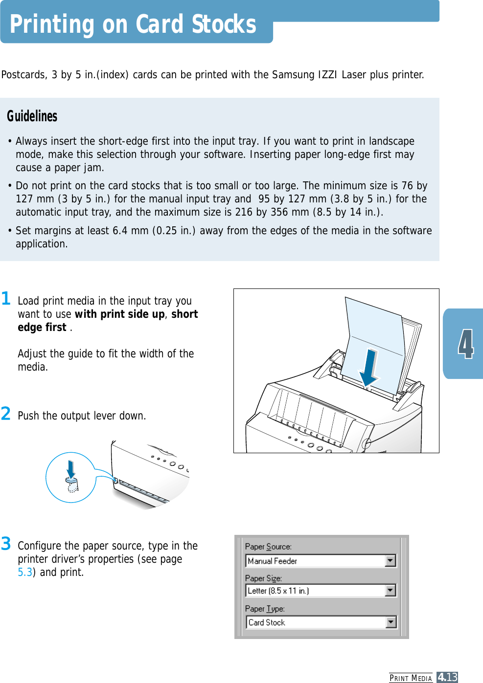 PRINT MEDIA4.13Printing on Card Stocks2Push the output lever down.1Load print media in the input tray youwant to use with print side up, shortedge first . Adjust the guide to fit the width of themedia.3Configure the paper source, type in theprinter driver’s properties (see page5.3) and print.Postcards, 3 by 5 in.(index) cards can be printed with the Samsung IZZI Laser plus printer. Guidelines• Always insert the short-edge first into the input tray. If you want to print in landscapemode, make this selection through your software. Inserting paper long-edge first maycause a paper jam.• Do not print on the card stocks that is too small or too large. The minimum size is 76 by127 mm (3 by 5 in.) for the manual input tray and  95 by 127 mm (3.8 by 5 in.) for theautomatic input tray, and the maximum size is 216 by 356 mm (8.5 by 14 in.).• Set margins at least 6.4 mm (0.25 in.) away from the edges of the media in the softwareapplication.