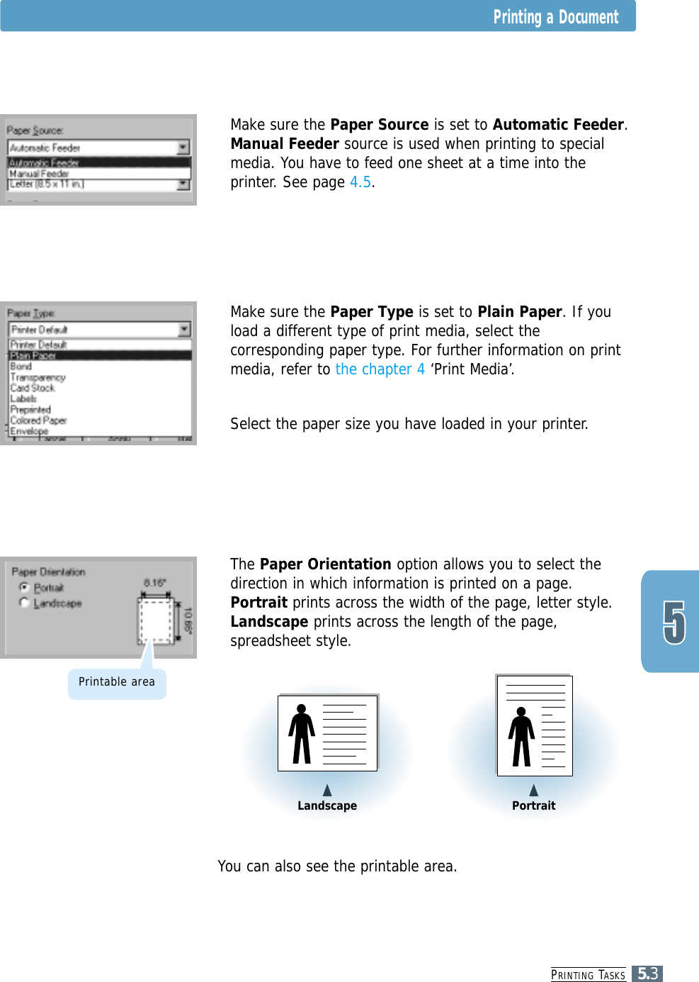 PRINTING TASKS5.3Printing a Document4Make sure the Paper Source is set to Automatic Feeder.Manual Feeder source is used when printing to specialmedia. You have to feed one sheet at a time into theprinter. See page 4.5.4Make sure the Paper Type is set to Plain Paper. If youload a different type of print media, select thecorresponding paper type. For further information on printmedia, refer to the chapter 4 ‘Print Media’.  4Select the paper size you have loaded in your printer.4You can also see the printable area.4The Paper Orientation option allows you to select thedirection in which information is printed on a page.Portrait prints across the width of the page, letter style.Landscape prints across the length of the page,spreadsheet style.&quot;&quot;Landscape &quot;&quot;PortraitPrintable area