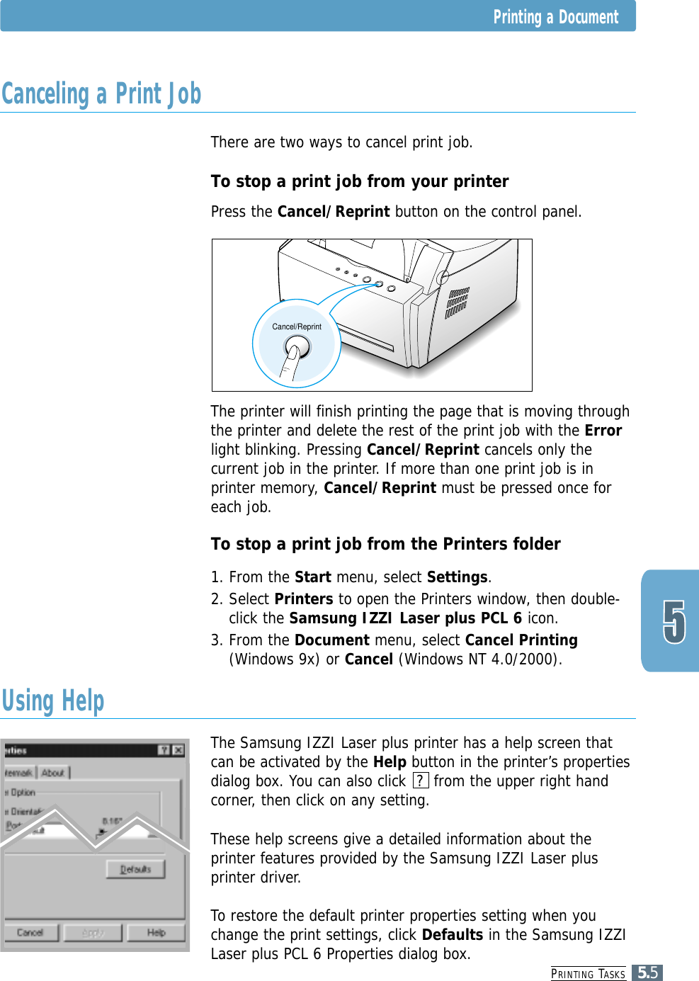 PRINTING TASKS5.5Printing a DocumentThere are two ways to cancel print job.To stop a print job from your printerPress the Cancel/Reprint button on the control panel. The printer will finish printing the page that is moving throughthe printer and delete the rest of the print job with the Errorlight blinking. Pressing Cancel/Reprint cancels only thecurrent job in the printer. If more than one print job is inprinter memory, Cancel/Reprint must be pressed once foreach job.To stop a print job from the Printers folder1. From the Start menu, select Settings.2. Select Printers to open the Printers window, then double-click the Samsung IZZI Laser plus PCL 6 icon. 3. From the Document menu, select Cancel Printing(Windows 9x) or Cancel (Windows NT 4.0/2000).The Samsung IZZI Laser plus printer has a help screen thatcan be activated by the Help button in the printer’s propertiesdialog box. You can also click  ?  from the upper right handcorner, then click on any setting. These help screens give a detailed information about theprinter features provided by the Samsung IZZI Laser plusprinter driver.To restore the default printer properties setting when youchange the print settings, click Defaults in the Samsung IZZILaser plus PCL 6 Properties dialog box.Cancel/ReprintCanceling a Print JobUsing Help