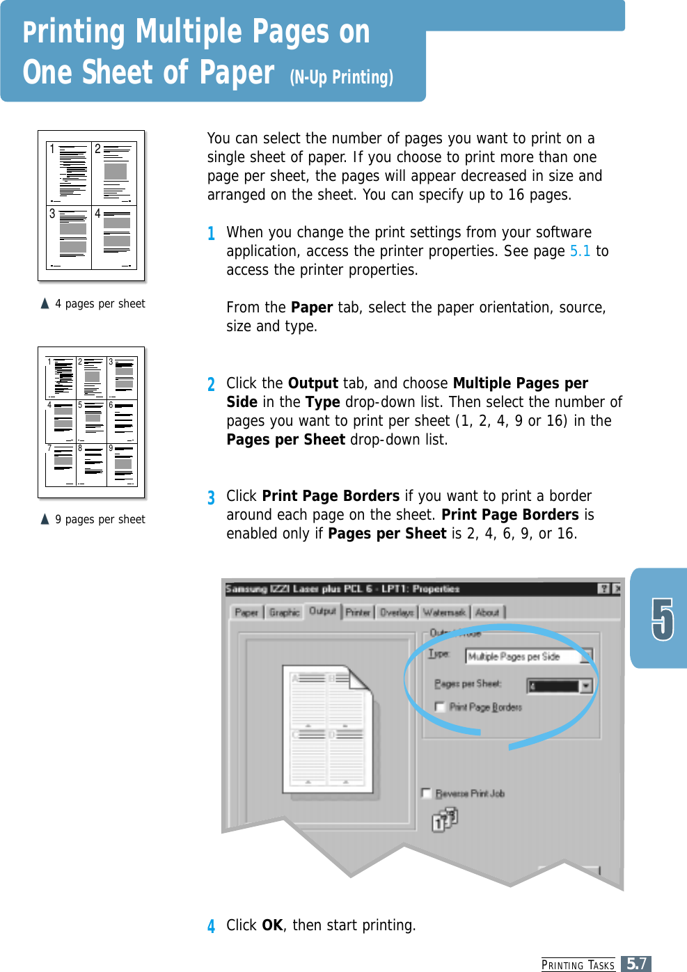 PRINTING TASKS5.71 23 4You can select the number of pages you want to print on asingle sheet of paper. If you choose to print more than onepage per sheet, the pages will appear decreased in size andarranged on the sheet. You can specify up to 16 pages.1When you change the print settings from your softwareapplication, access the printer properties. See page 5.1 toaccess the printer properties.From the Paper tab, select the paper orientation, source,size and type.2Click the Output tab, and choose Multiple Pages perSide in the Type drop-down list. Then select the number ofpages you want to print per sheet (1, 2, 4, 9 or 16) in thePages per Sheet drop-down list.3Click Print Page Borders if you want to print a borderaround each page on the sheet. Print Page Borders isenabled only if Pages per Sheet is 2, 4, 6, 9, or 16.&quot;!&quot;!4 pages per sheet1 243657 98&quot;!&quot;!9 pages per sheetPrinting Multiple Pages on One Sheet of Paper (N-Up Printing)4Click OK, then start printing. 