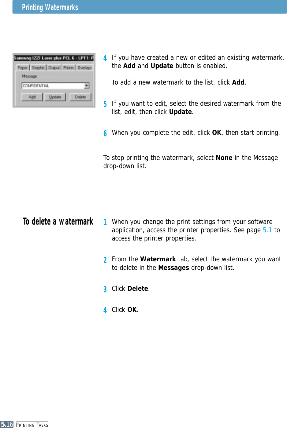 PRINTING TASKS5.164If you have created a new or edited an existing watermark,the Add and Update button is enabled.To add a new watermark to the list, click Add.5If you want to edit, select the desired watermark from thelist, edit, then click Update. 6When you complete the edit, click OK, then start printing.To stop printing the watermark, select None in the Messagedrop-down list.1When you change the print settings from your softwareapplication, access the printer properties. See page 5.1 toaccess the printer properties.2From the Watermark tab, select the watermark you wantto delete in the Messages drop-down list. 3Click Delete.4Click OK.To delete a watermarkPrinting Watermarks